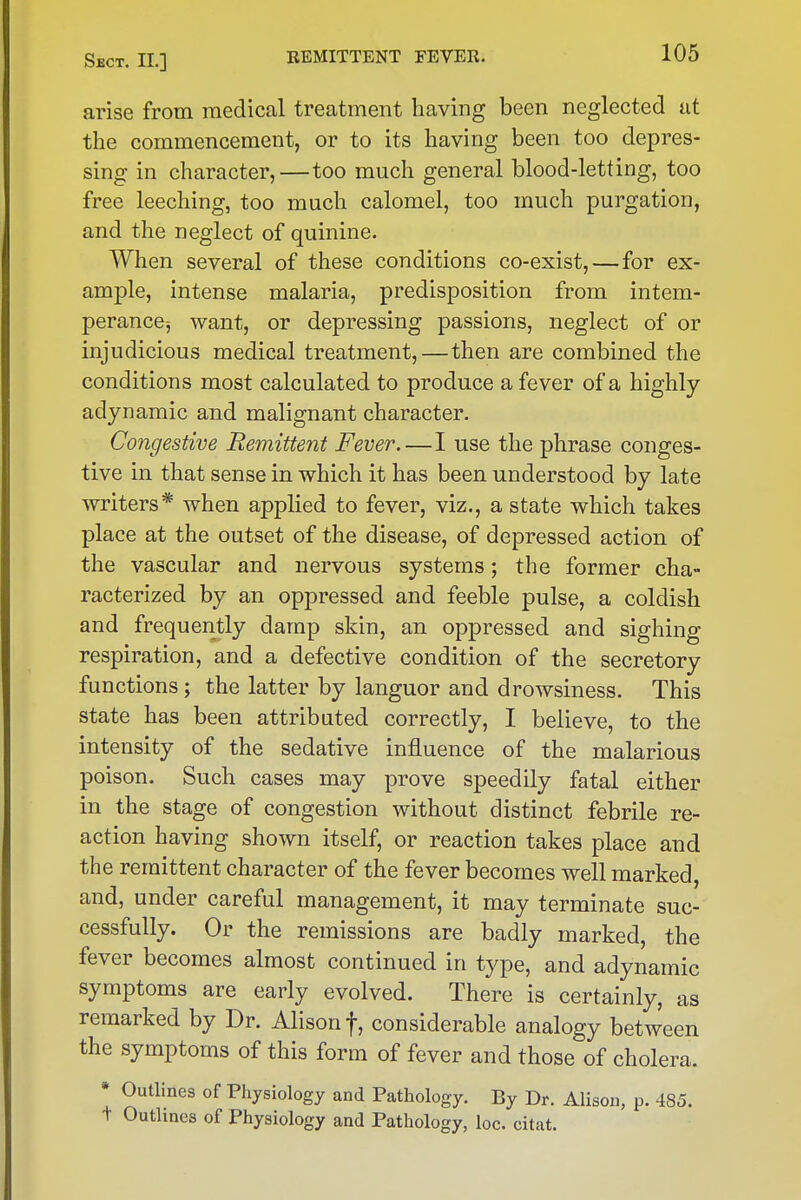 arise from medical treatment having been neglected at the commencement, or to its having been too depres- sing in character,—too much general blood-letting, too free leeching, too much calomel, too much purgation, and the neglect of quinine. AVhen several of these conditions co-exist, — for ex- ample, intense malaria, predisposition from intem- perance-, want, or depressing passions, neglect of or injudicious medical treatment,—then are combined the conditions most calculated to produce a fever of a highly adynamic and malignant character. Congestive Remittent Fever.—I use the phrase conges- tive in that sense in which it has been understood by late writers* when applied to fever, viz., a state which takes place at the outset of the disease, of depressed action of the vascular and nervous systems; the former cha- racterized by an oppressed and feeble pulse, a coldish and frequently damp skin, an oppressed and sighing respiration, and a defective condition of the secretory functions; the latter by languor and drowsiness. This state has been attributed correctly, I believe, to the intensity of the sedative influence of the malarious poison. Such cases may prove speedily fatal either in the stage of congestion without distinct febrile re- action having shown itself, or reaction takes place and the remittent character of the fever becomes well marked, and, under careful management, it may terminate suc- cessfully. Or the remissions are badly marked, the fever becomes almost continued in type, and adynamic symptoms are early evolved. There is certainly, as remarked by Dr. Alison f, considerable analogy between the symptoms of this form of fever and those of cholera. • Outlines of Physiology and Pathology. By Dr. Alison, p. 485. t Outlines of Physiology and Pathology, loc. citat.