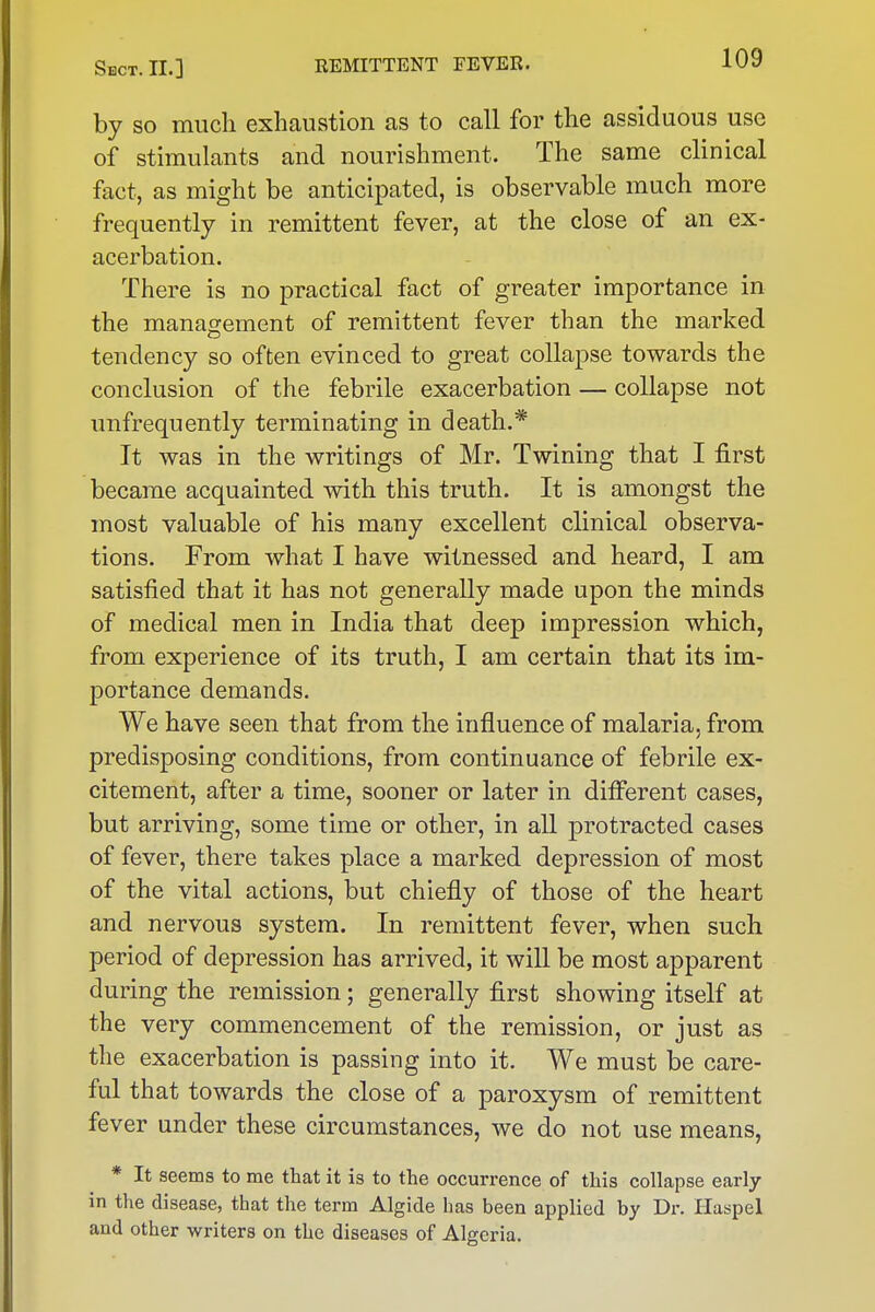 by so much exhaustion as to call for the assiduous use of stimulants and nourishment. The same clinical fact, as might be anticipated, is observable much more frequently in remittent fever, at the close of an ex- acerbation. There is no practical fact of greater importance in the management of remittent fever than the marked tendency so often evinced to great collapse towards the conclusion of the febrile exacerbation — collapse not unfrequently terminating in death.* It was in the writings of Mr. Twining that I first became acquainted with this truth. It is amongst the most valuable of his many excellent clinical observa- tions. From what I have witnessed and heard, I am satisfied that it has not generally made upon the minds of medical men in India that deep impression which, from experience of its truth, I am certain that its im- portance demands. We have seen that from the influence of malaria, from predisposing conditions, from continuance of febrile ex- citement, after a time, sooner or later in difi'erent cases, but arriving, some time or other, in all protracted cases of fever, there takes place a marked depression of most of the vital actions, but chiefly of those of the heart and nervous system. In remittent fever, when such period of depression has arrived, it will be most apparent during the remission; generally first showing itself at the very commencement of the remission, or just as the exacerbation is passing into it. We must be care- ful that towards the close of a paroxysm of remittent fever under these circumstances, we do not use means, * It seems to me that it is to the occurrence of this collapse early in the disease, that the term Algide has been applied by Dr. Haspel and other writers on the diseases of Algeria.