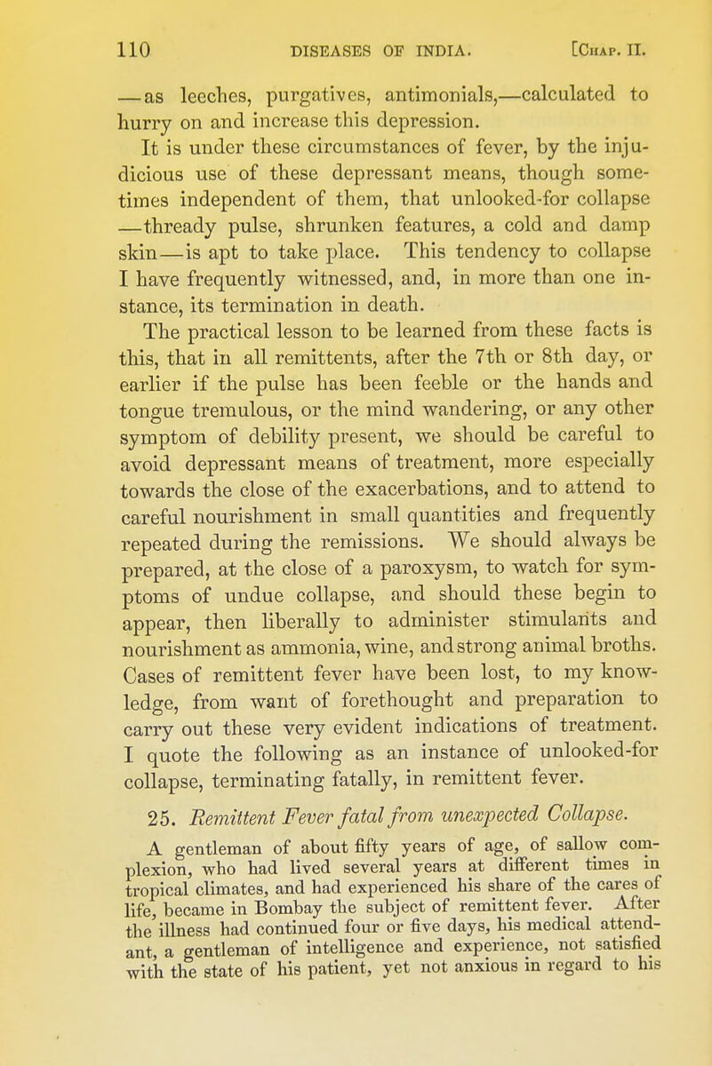 — as leeches, purgatives, antimonials,—calculated to hurry on and increase this depression. It is under these circumstances of fever, by the inju- dicious use of these depressant means, though some- times independent of them, that unlooked-for collapse —thready pulse, shrunken features, a cold and damp skin—is apt to take place. This tendency to collapse I have frequently witnessed, and, in more than one in- stance, its termination in death. The practical lesson to be learned from these facts is this, that in all remittents, after the 7th or 8th day, or earlier if the pulse has been feeble or the hands and tongue tremulous, or the mind wandering, or any other symptom of debility present, we should be careful to avoid depressant means of treatment, more especially towards the close of the exacerbations, and to attend to careful nourishment in small quantities and frequently repeated during the remissions. We should always be prepared, at the close of a paroxysm, to watch for sym- ptoms of undue collapse, and should these begin to appear, then liberally to administer stimulants and nourishment as ammonia, wine, and strong animal broths. Cases of remittent fever have been lost, to my know- ledge, from want of forethought and preparation to carry out these very evident indications of treatment. I quote the following as an instance of unlooked-for collapse, terminating fatally, in remittent fever. 25. Remittent Fever fatal from unexpected Collapse. A gentleman of about fifty years of age, of sallow com- plexion, who had lived several years at different tiQies in tropical climates, and had experienced his share of the cares of life, became in Bombay the subject of remittent fever. After the'illness had continued four or five days, his medical attend- ant, a gentleman of intelligence and experience, not satisfied with the state of his patient, yet not anxious in regard to his