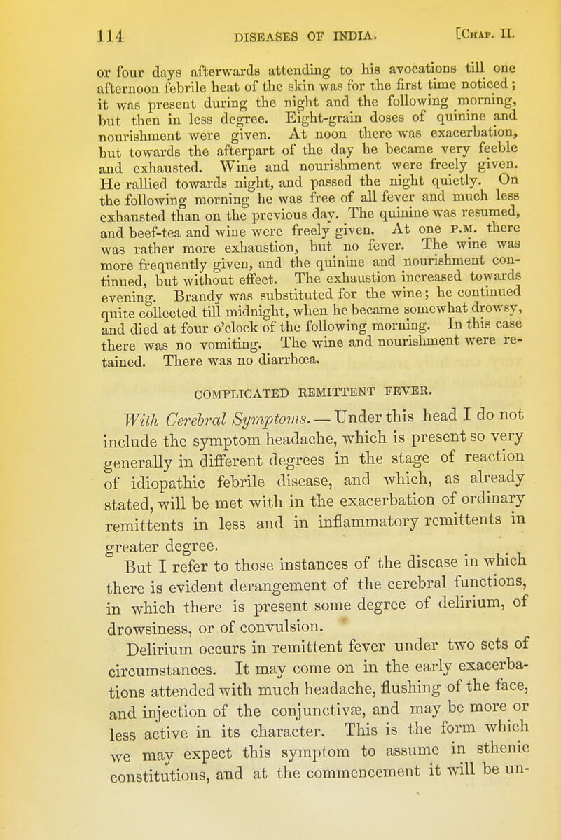 or four days afterwards attending to his avocations till one afternoon febrile heat of the skin was for the first time noticed; it was present during the night and the following morning, but then in less degree. Eight-grain doses of quinine and nourishment were given. At noon there was exacerbation, but towards the afterpart of the day he became very feeble and exhausted. Wine and nourishment were freely given. He rallied towards night, and passed the night quietly. On the following morning he was free of all fever and much less exhausted than on the previous day. The quinine was resumed, and beef-tea and wine were freely given. At one p.m. there was rather more exhaustion, but no fever. The wane was more frequently given, and the quinine and nourishment con- tinued, but without effect. The exhaustion increased towards evening. Brandy was substituted for the Avine; he contmued quite collected till midnight, when he became somewhat drowsy, and died at four o'clock of the following morning. In this case there was no vomiting. The wine and nourishment were re- tained. There was no diarrhoea. COMPLICATED REMITTENT EEVER. With Cerebral Symptoms. — Under this head I do not include the symptom headache, which is present so very generally in different degrees in the stage of reaction of idiopathic febrile disease, and which, as already stated, will be met with in the exacerbation of ordinary remittents in less and in inflammatory remittents in greater degree. But I refer to those instances of the disease in which there is evident derangement of the cerebral functions, in which there is present some degree of delirium, of drowsiness, or of convulsion. Delirium occurs in remittent fever under two sets of circumstances. It may come on in the early exacerba- tions attended with much headache, flushing of the face, and injection of the conjunctivte, and may be more or less active in its character. This is the form which we may expect this symptom to assume in sthenic constitutions, and at the commencement it will be un-