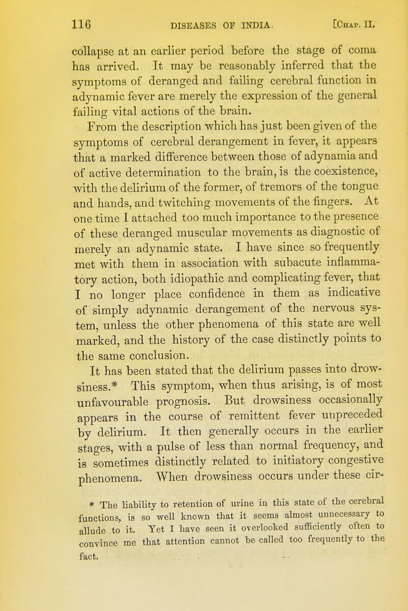 collapse at an earlier period before the stage of coma has arrived. It may be reasonably inferred that the symptoms of deranged and failing cerebral function in adynamic fever are merely the expression of the general failing vital actions of the brain. From the description which has just been given of the symptoms of cerebral derangement in fever, it appears that a marked difference between those of adynamia and of active determination to the brain, is the coexistence, with the delirium of the former, of tremors of the tongue and hands, and twitching movements of the fingers. At one time I attached too much importance to the presence of these deranged muscular movements as diagnostic of merely an adynamic state. I have since so frequently met with them in association with subacute inflamma- tory action, both idiopathic and complicating fever, that I no longer place confidence in them as indicative of simply adynamic derangement of the nervous sys- tem, unless the other phenomena of this state are well marked, and the history of the case distinctly points to the same conclusion. It has been stated that the delirium passes into drow- siness.* This symptom, when thus arising, is of most unfavourable prognosis. But drowsiness occasionally appears in the course of remittent fever unpreceded by delirium. It then generally occurs in the earlier stages, with a pulse of less than normal frequency, and is sometimes distinctly related to initiatory congestive phenomena. When drowsiness occurs under these cir- * The liability to retention of urine in this state of the cerebral functions, is so well known that it seems almost unnecessary to allude to it. Yet I have seen it overlooked sufficiently often to convince me that attention cannot be called too frequently to the fact. - ■