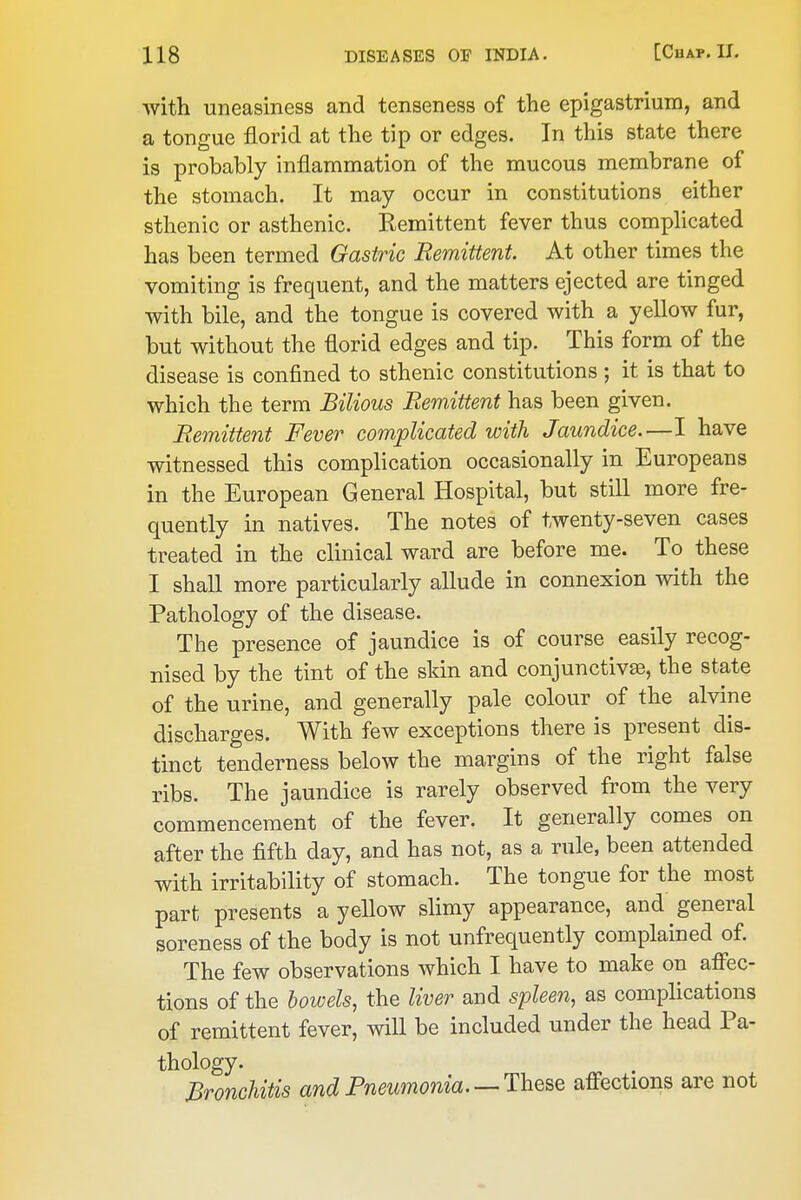 with uneasiness and tenseness of the epigastrium, and a tongue florid at the tip or edges. In this state there is probably inflammation of the mucous membrane of the stomach. It may occur in constitutions either sthenic or asthenic. Remittent fever thus comphcated has been termed Gastric Remittent. At other times the vomiting is frequent, and the matters ejected are tinged with bile, and the tongue is covered with a yellow fur, but without the florid edges and tip. This form of the disease is confined to sthenic constitutions ; it is that to which the term Bilious Remittent has been given. Remittent Fever complicated with Jaundice.—I have witnessed this complication occasionally in Europeans in the European General Hospital, but still more fre- quently in natives. The notes of twenty-seven cases treated in the clinical ward are before me. To these I shall more particularly allude in connexion with the Pathology of the disease. The presence of jaundice is of course easily recog- nised by the tint of the skin and conjunctivaB, the state of the urine, and generally pale colour of the alvine discharges. With few exceptions there is present dis- tinct tenderness below the margins of the right false ribs. The jaundice is rarely observed from the very commencement of the fever. It generally comes on after the fifth day, and has not, as a rule, been attended with irritability of stomach. The tongue for the most part presents a yellow slimy appearance, and general soreness of the body is not unfrequently complained of. The few observations which I have to make on affec- tions of the bowels, the liver and spleen, as complications of remittent fever, will be included under the head Pa- thology. Bronchitis and Pneumonia. —The^Q affections are not