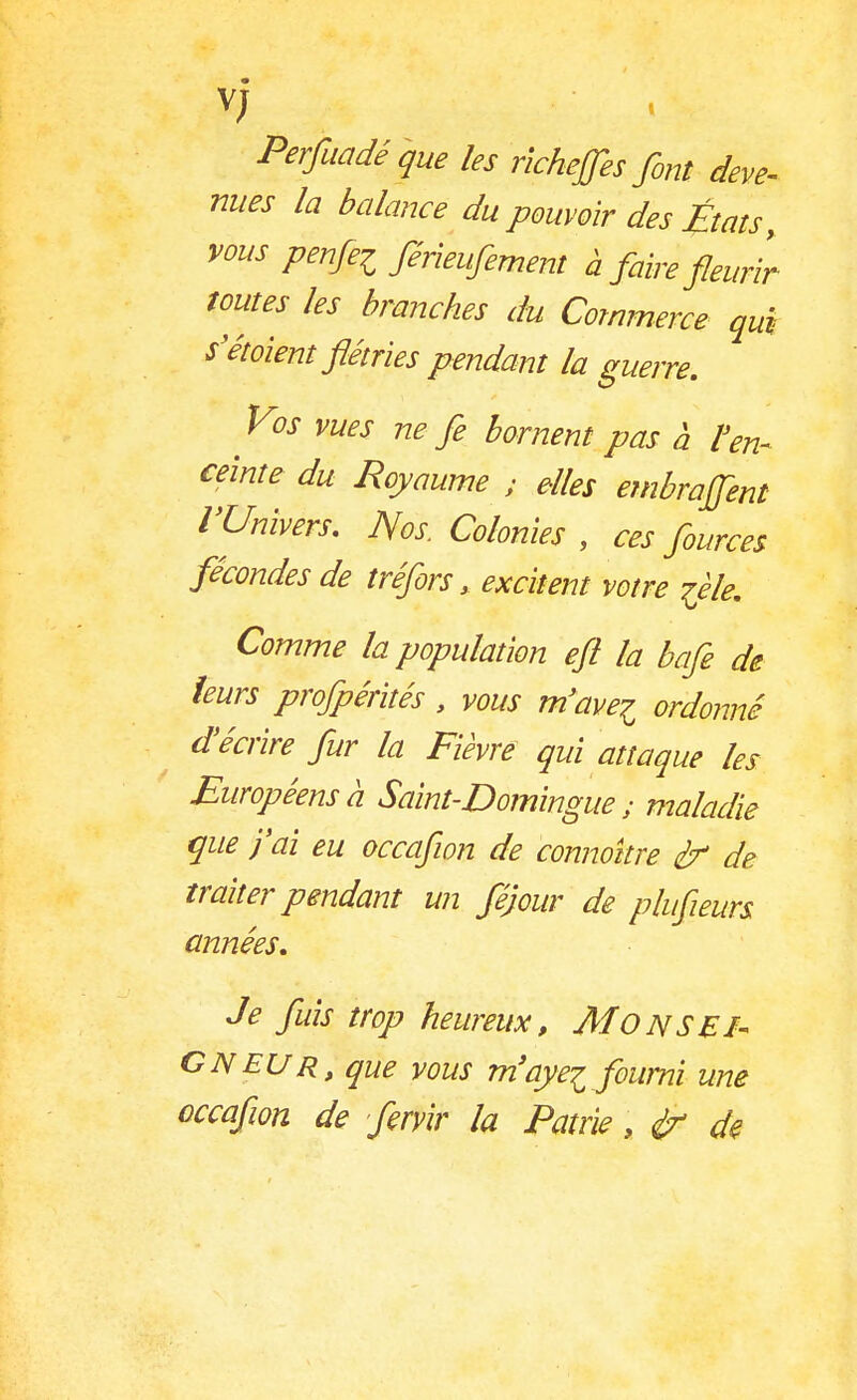 v; Perfuadé que les richeffes font deve- nues la balance du pouvoir des États, vous penfei férieufement à faire fleurir toutes les branches du Commerce qui s'étoient flétries pendant la guerre. ■ V°s vues ne fe bornent pas à l'en- ceinte du Royaume ; elles embraflent l'Univers. Nos. Colonies , ces fources fécondes de tréfors, excitent votre ièle. Comme la population efl la bafe de leurs profpérités, vous m'avei ordonné d'écrire fur la Fièvre qui attaque les Européens à Saint-Domingue ; maladie que j'ai eu occafion de connokre èr de traiter pendant un féjour de plufieurs années. Je fuis trop heureux, Mo N S El- CNEUr, que vous m'aye^ fourni une occafwn de flervlr la Patrie, de