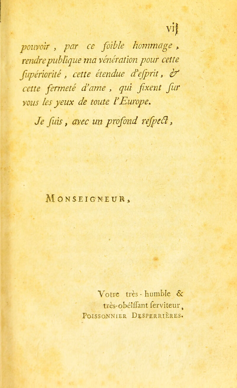 vif pouvoir , par ce fo'ibîe hommage , rendre publique ma vénération pour cette fupériorité, cette étendue d'efprit, cette fermeté d'ame , qui fixent fur vous les yeux de toute l'Europe. Je fuis, avec un profond refpecl, Monseigneur, Votre très - humble & très-obéîflant ferviteur, Poissonnier Desperrières.