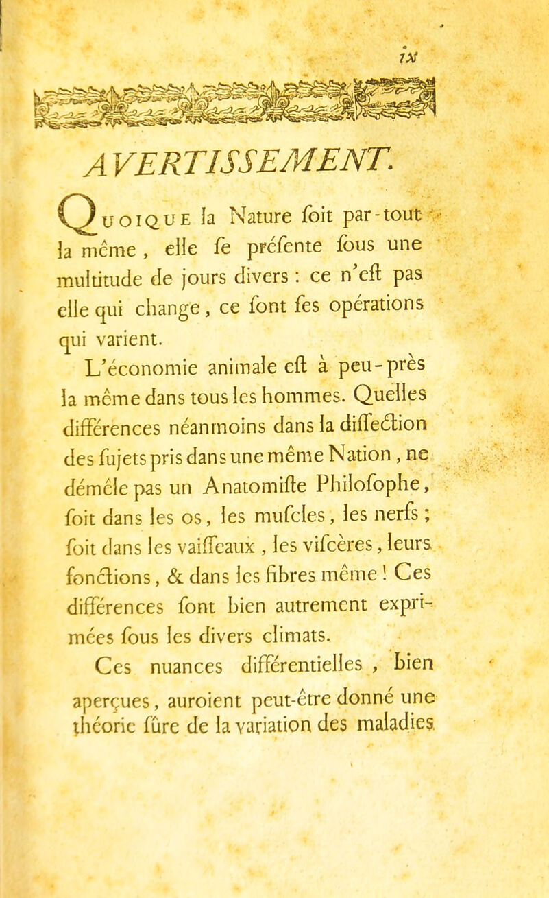 7X A VERTISSEMENT. Quoique la Nature foit par-tout la même , elle fe préfente fous une multitude de jours divers : ce n'eft pas elle qui change, ce font fes opérations. qui varient. L'économie animale eft à peu-près la même dans tous les hommes. Quelles différences néanmoins dans la diffeétion des fujets pris dans une même Nation, ne démêle pas un Anatomifte Philofophe, foit dans les os, les mufcles, les nerfs ; foit dans les vaiffeaux , les vifcères, leurs fonctions, & dans les fibres même ! Ces différences font bien autrement expri- mées fous les divers climats. Ces nuances différentielles , bien aperçues, auroient peut-être donne une théorie fure de la variation des maladies.