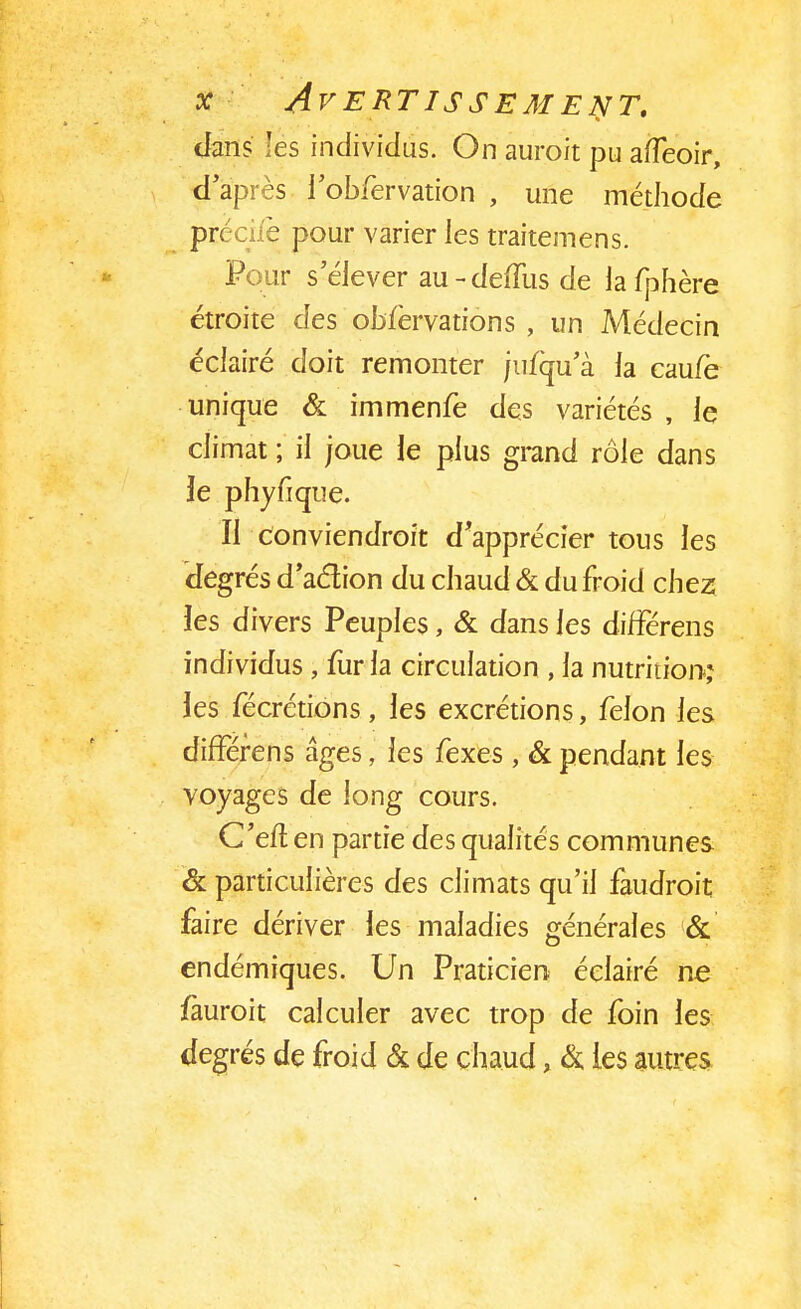 dans les individus. On auroit pu afleoir, d'après i 'obfervation , une méthode préciiè pour varier les traitemens. Pour s'élever au-deffus de la fphère étroite des observations , un Médecin éclairé doit remonter jusqu'à la cau/è unique & immenfe des variétés , le climat ; il joue le plus grand rôle dans 3e phyfique. Il Conviendrait d'apprécier tous les degrés d'aclion du chaud & du froid chez îes divers Peuples, & dans les diffërens individus , fur la circulation , la nutrition*; les fécrétions, les excrétions, félon les difFérens âges, les fexes, & pendant les voyages de long cours. C'eft en partie des qualités communes & particulières des climats qu'il faudrait faire dériver les maladies générales & endémiques. Un Praticien éclairé ne /aurait calculer avec trop de foin les degrés de froid & de chaud, &. les autres