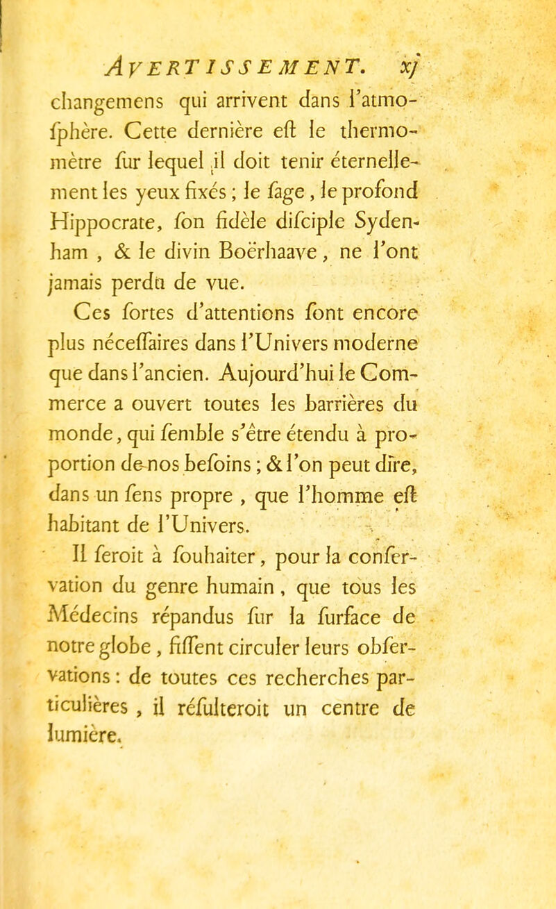 AVERT ISS E MENT. xj changemens qui arrivent dans l'atmo- fphère. Cette dernière eft le thermo- mètre fur lequel ;il doit tenir éternelle- ment les yeux fixés ; le fage, le profond Hippocrate, fbn fidèle difciple Syden- ham , & le divin Boè'rhaave, ne font jamais perdu de vue. Ces fortes d'attentions font encore plus néceffaires dans l'Univers moderne que dans l'ancien. Aujourd'hui le Com- merce a ouvert toutes les barrières du monde, qui fèmble s'être étendu à pro- portion démos befoins ; & l'on peut dire, dans un fens propre , que l'homme eft habitant de l'Univers. Ii feroit à fouhaiter, pour la confer- vation du genre humain, que tous les Médecins répandus fur la furface de notre globe , fhTent circuler leurs obfer- vations : de toutes ces recherches par- ticulières , il réfulteroit un centre de lumière.