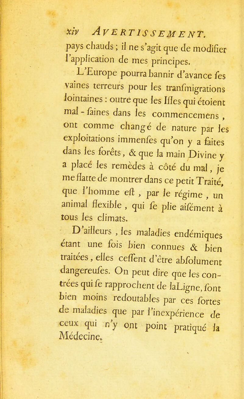 pays chauds ; il ne s'agit que de modifier l'application de mes principes. L'Europe pourra bannir d'avance fes vaines terreurs pour les tranfmigrations lointaines : outre que les Mes qui étoienc mal-faines dans les commencemens, ont comme changé de nature par les exploitations immenfes qu'on y a faites dans les forêts, & que la main Divine y a placé les remèdes à côté du mal, je me flatte de montrer dans ce petit Traité, que l'homme eft , par le régime , un animal flexible , qui fe plie aifément à tous les climats. D'ailleurs , les maladies endémiques étant une fois bien connues & bien traitées, elles ceflènt d'être abfolument dangereufes. On peut dire que les con- trées quife rapprochent de laLigne,font bien moins redoutables par ces fortes de maladies que par l'inexpérience de ceux qui n'y ont point pratiqué la Médecine*