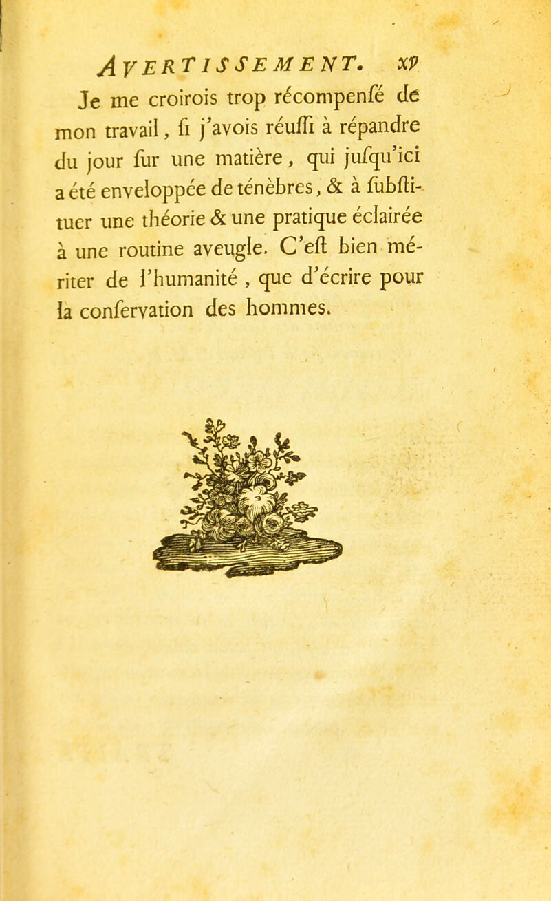 Je me croirois trop récompenfé de mon travail, fi j'avois réuffi à répandre du jour fur une matière, qui jufqu'ici a été enveloppée de ténèbres, & à fubfti- tuer une théorie & une pratique éclairée à une routine aveugle. C'eft bien mé- riter de l'humanité , que d'écrire pour la confervation des hommes.