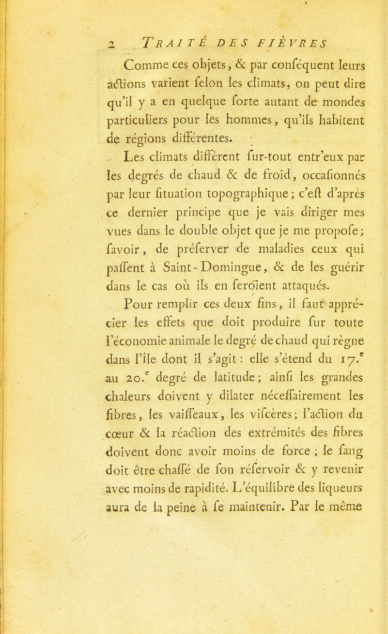 Comme ces objets, & par conféquent leurs actions varient félon les climats, on peut dire qu'il y a en quelque forte autant de mondes particuliers pour les hommes, qu'ils habitent de régions différentes. Les climats diffèrent fur-tout entr'eux par ies degrés de chaud & de froid, occafïonnés par leur fituation topographique ; c'eft d'après ce dernier principe que je vais diriger mes vues dans le double objet que je me propofe; favoir, de préferver de maladies ceux qui paffent à Saint-Domingue, & de les guérir dans le cas où. ils en feraient attaqués. Pour remplir ces deux fins, il faut appré- cier les effets que doit produire fur toute l'économie animale le degré de chaud qui règne dans l'île dont il s'agit: elle s'étend du iy.c au 20.e degré de latitude; ainfi les grandes chaleurs doivent y dilater néceffairement les fibres, les vaiffeaux, les vifeères; l'action du cœur & la réaction des extrémités des fibres doivent donc avoir moins de force ; le fang doit être chaffé de fon réfervoir & y revenir avec moins de rapidité. L'équilibre des liqueurs aura de la peine à fe maintenir. Par le même