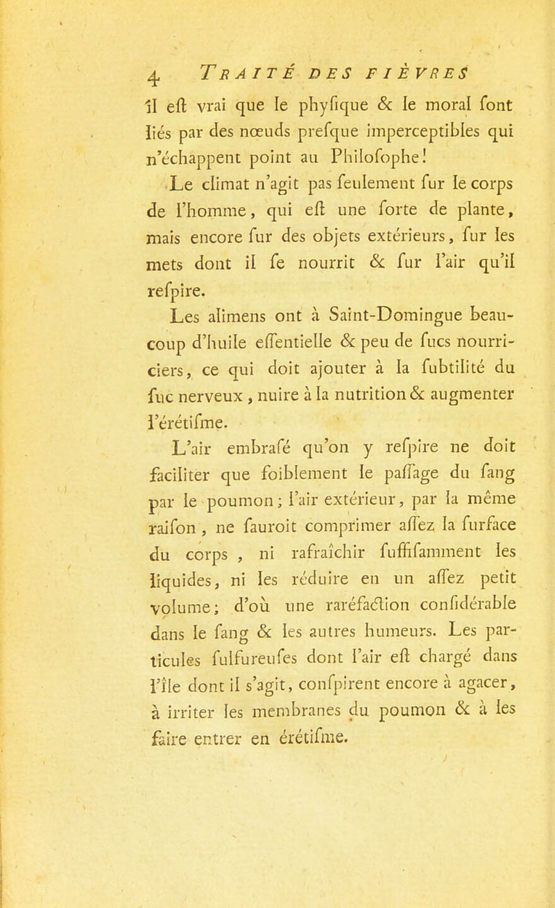 Il eft vrai que le phyfique & le moral font liés par des nœuds prefque imperceptibles qui n'échappent point an Philofophe! Le climat n'agit pas feulement fur le corps de l'homme, qui efl une forte de plante, mais encore fur des objets extérieurs, fur les mets dont il fe nourrit & fur l'air qu'il refpire. Les alimens ont à Saint-Domingue beau- coup d'huile effentielle & peu de fucs nourri- ciers, ce qui doit ajouter à la fubtilité du fuc nerveux , nuire à la nutrition & augmenter l'érétifme. L'air embrafé qu'on y refpire ne doit faciliter que foiblement le pafTage du fang par le poumon; l'air extérieur, par la même raifon , ne fauroit comprimer allez la furface du corps , ni rafraîchir fuffifamment les liquides, ni les réduire en un a(Tez petit volume; d'où une raréfaction confidérable dans le fang & les autres humeurs. Les par- ticules fulfureufes dont l'air eft chargé dans l'île dont il s'agit, confpirent encore à agacer, à irriter les membranes du poumon & à les faire entrer en érétifme.