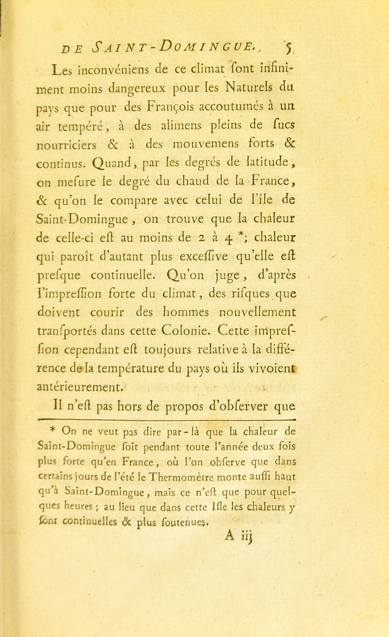 Les inconvéniens de ce climat font infini- ment moins dangereux pour les Naturels du pavs que pour des François accoutumés à un air tempéré, à des alimens pleins de fucs nourriciers & à des mouvemens forts & continus. Quand, par les degrés de latitude, on mefure le degré du chaud de la France, & qu'on le compare avec celui de l'île de Saint-Domingue , on trouve que la chaleur de celle-ci eft au moins de 2 à 4. *; chaleur qui paroît d'autant plus exceffive qu'elle efl prefque continuelle. Qu'on juge, d'après l'impreffion forte du climat, des rifques que doivent courir des hommes nouvellement tranfportés dans cette Colonie. Cette impref- fîon cependant efl; toujours relative à la diffé- rence delà température du pays où. ils vivoient antérieurement. II n'efl pas hors de propos d'obferver que * On ne veut pas dire par-là que la chaleur de Saint-Domingue foit pendant toute l'année deux fois plus forte qu'en France, où l'on obferve que dans certains jours de l'été le Thermomètre monte auffi haut qu'à Saint-Domingue, mais ce n'efl que pour quel- ques heures ; au lieu que dans cette Ifle les chaleurs y font continuelles & plus foutenues.