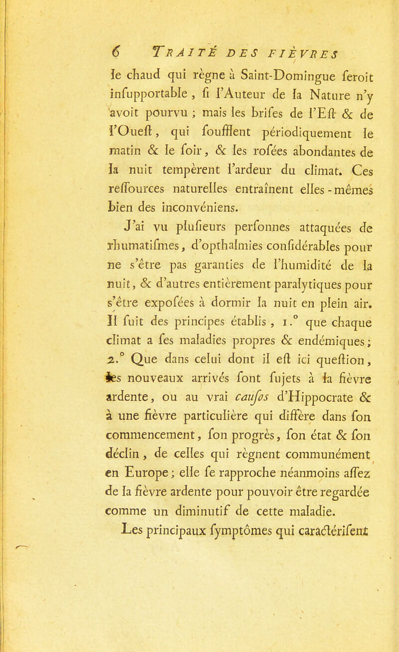 le chaud qui règne à Saint-Domingue feroit infupportable , fi l'Auteur de ia Nature n'y avoit pourvu ; mais les brifes de l'Eft & de i'Oueft, qui foufflent périodiquement le matin & le foir, & les rofées abondantes de ïa nuit tempèrent l'ardeur du climat. Ces reiïburces naturelles entraînent elles - mêmes bien des inconvéniens. J'ai vu plufieurs perfonnes attaquées de ïhumatifmes, d'opthalmies confidérables pour ne s'être pas garanties de l'humidité de la nuit, & d'autres entièrement paralytiques pour s'être expofées à dormir la nuit en plein air. II fuit des principes établis , i.° que chaque climat a fes maladies propres & endémiques; 2° Que dans celui dont il eft ici queftion, ies nouveaux arrivés font fujets à h fièvre ardente, ou au vrai caufos d'Hippocrate Se à une fièvre particulière qui diffère dans Ton commencement, fon progrès, fon état Se fou déclin, de celles qui régnent communément en Europe ; elle fe rapproche néanmoins aflez de la fièvre ardente pour pouvoir être regardée comme un diminutif de cette maladie. Les principaux fymptômes qui caraclérifent