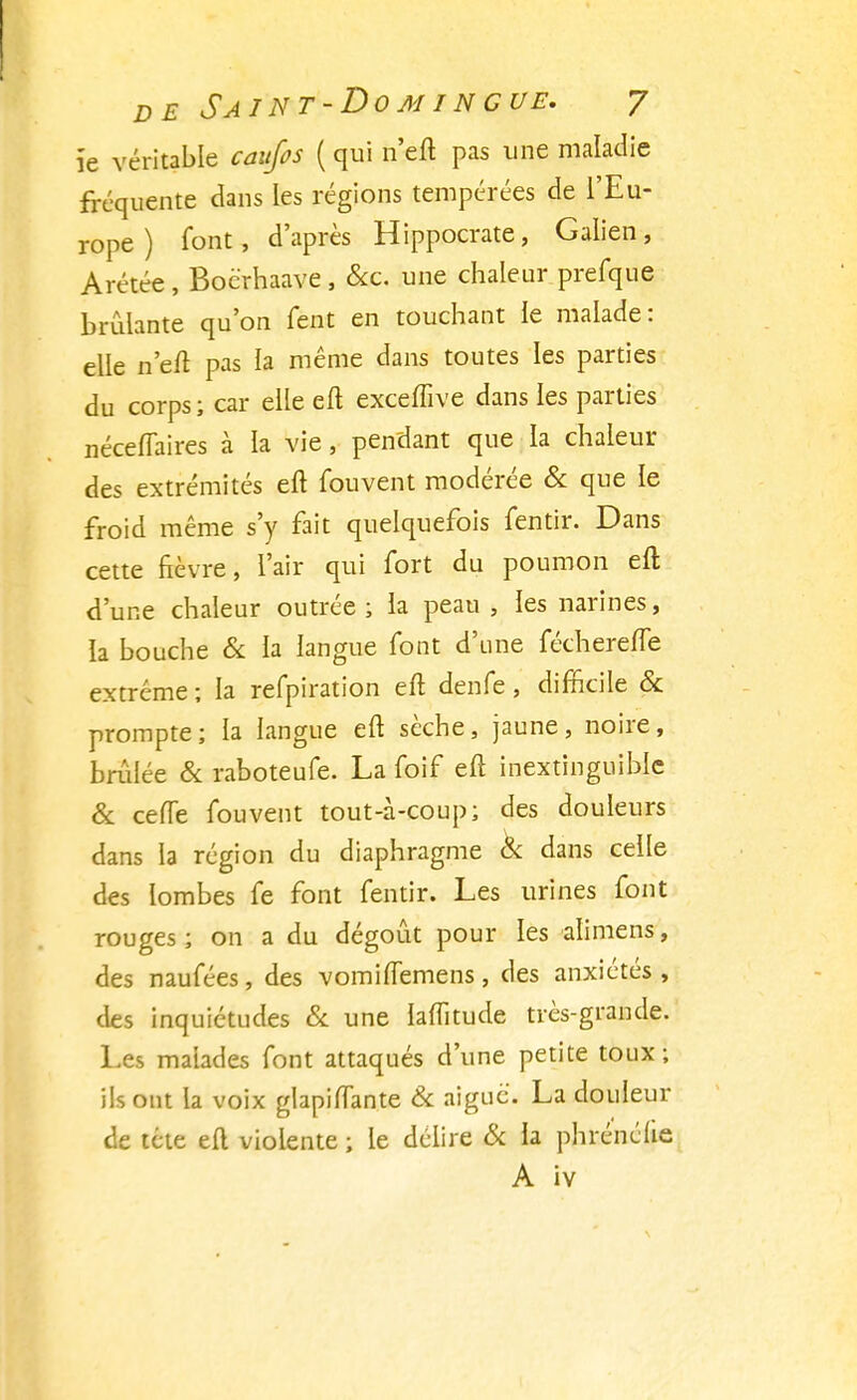 ïe véritable caujos ( qui n'efl pas une maladie fréquente dans les régions tempérées de l'Eu- rope ) font, d'après Hippocrate, Galien, Arétée , Bocrhaave , &c. une chaleur prefque brûlante qu'on fent en touchant le malade: elle n'eft pas la même dans toutes les parties du corps; car elle eft exceffive dans les parties néceffaires à la vie, pendant que la chaleur des extrémités eft fouvent modérée & que le froid même s'y fait quelquefois fentir. Dans cette fièvre, l'air qui fort du poumon eft d'une chaleur outrée ; la peau , les narines, la bouche & la langue font d'une fécherefle extrême ; la refpiration eft denfe, difficile & prompte; la langue eft sèche, jaune, noire, brûlée & raboteufe. La foif eft inextinguible & ceffe fouvent tout-à-coup; des douleurs dans la région du diaphragme & dans celle des lombes fe font fentir. Les urines font rouges ; on a du dégoût pour les alimens, des naufées, des vomiflemens , des anxiétés , des inquiétudes & une lalfitude très-grande. Les malades font attaqués d'une petite toux ; ils ont la voix glapiftante & aiguë. La douleur de tête eft violente ; le délire & la phrénélie A iv