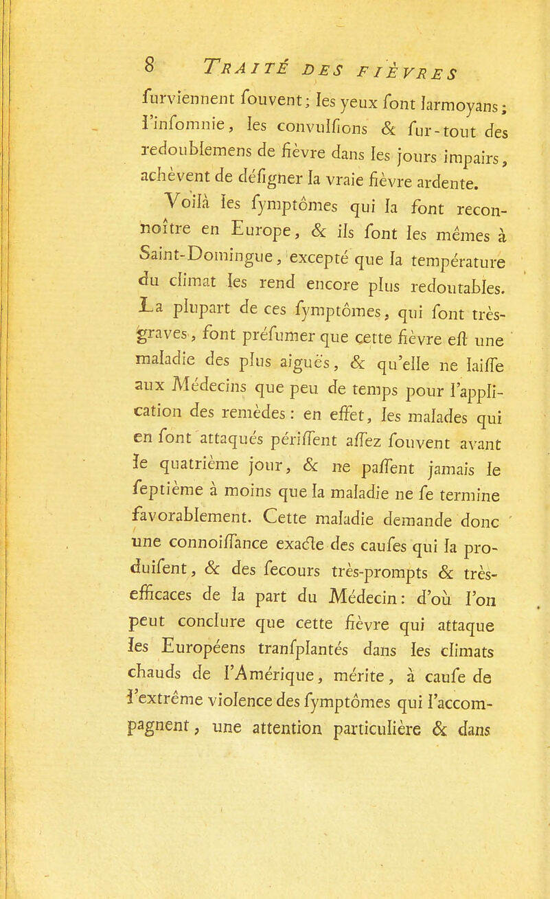 furviennent fouvent; les yeux font Jarmoyans; i'-irifomnie, les convulfions & fur-'tout des redoublemens de fièvre dans les jours impairs, achèvent de défîgner ia vraie fièvre ardente. Voilà les fymptômes qui la font recon- noître en Europe, Se ils font les mêmes à Saint-Domingue, excepté que la température du climat les rend encore plus redoutables. La plupart de ces fymptômes, qui font très- graves, font préfumer que cette fièvre efl une maladie des plus aiguës, Se qu'elle ne ïailTe aux Médecins que peu de temps pour l'appli- cation des remèdes: en effet, les malades qui en font attaqués périflent affez fouvent avant ïe quatrième jour, Se ne paffent jamais ie feptième à moins que la maladie ne fe termine favorablement. Cette maladie demande donc une connoiffance exacte des caufes qui la pro- cfuifent, Se des fecours très-prompts Se très- efficaces de ia part du Médecin: d'où l'on peut conclure que cette fièvre qui attaque les Européens tranfplantés dans les climats chauds de l'Amérique, mérite, à caufe de l'extrême violence des fymptômes qui l'accom- pagnent, une attention particulière & dans