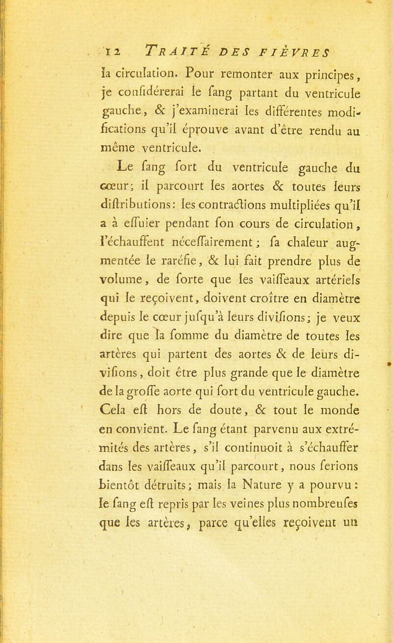 la circulation. Pour remonter aux principes, je coufidérerai le fang partant du ventricule gauche, & j'examinerai les différentes modi- fications qu'il éprouve avant d'être rendu au même ventricule. Le fang fort du ventricule gauche du cœur; il parcourt les aortes & toutes leurs diltributions: les contractions multipliées qu'il a à effuier pendant fon cours de circulation, l'échauffent néceffairement ; fa chaleur aug- mentée le raréfie, & lui fait prendre plus de volume, de forte que les vaiffeaux artériels qui le reçoivent, doivent croître en diamètre depuis le cœur jufqu'à leurs divi/ions; je veux dire que îa fomme du diamètre de toutes les artères qui partent des aortes & de leurs di- vifions, doit être plus grande que le diamètre de la groffe aorte qui fort du ventricule gauche. Cela eft hors de doute, & tout le monde en convient. Le fang étant parvenu aux extré- mités des artères, s'il continuoit à s'échauffer dans les vaiffeaux qu'il parcourt, nous ferions bientôt détruits; mais la Nature y a pourvu: ïe fang eft repris par les veines plus nombreufes que les artères, parce qu'elles reçoivent un