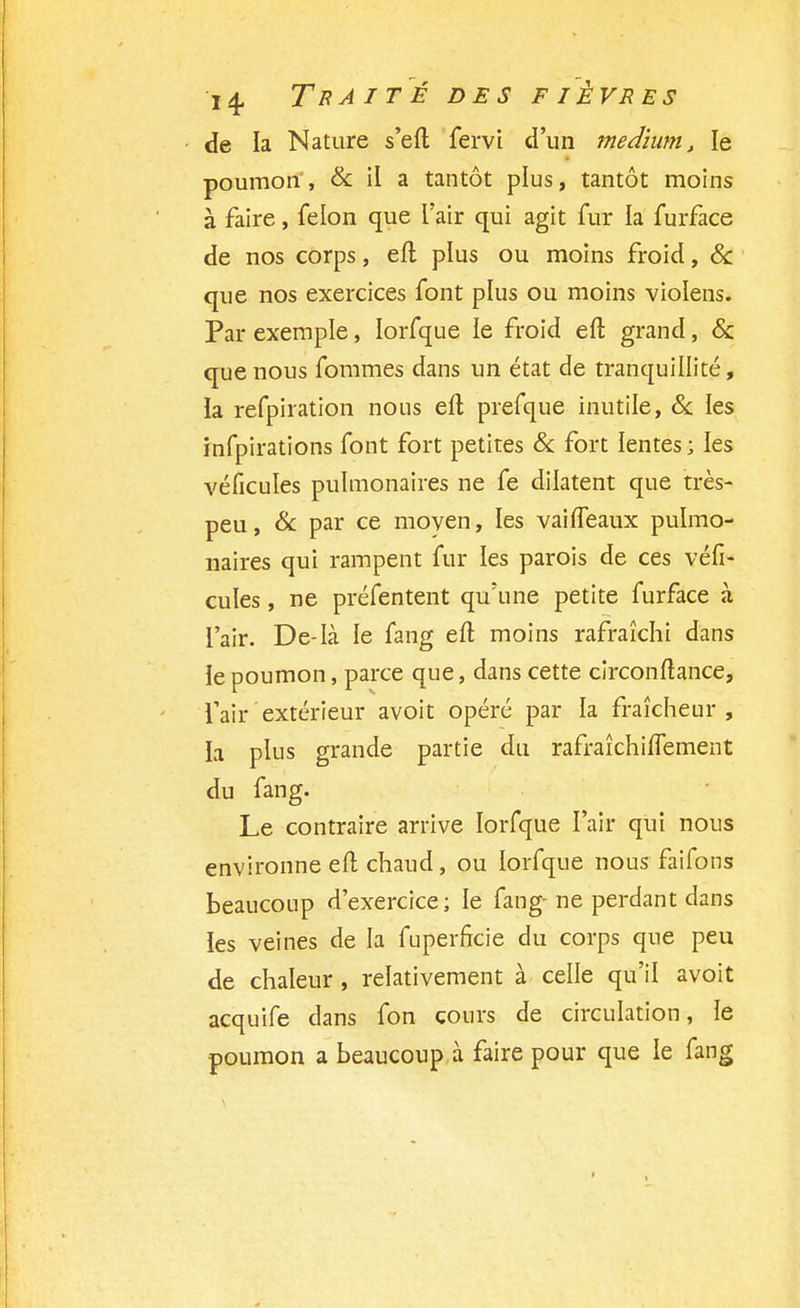 de la Nature s'eft fervi d'un médium, le poumon, & il a tantôt plus, tantôt moins à faire, félon que l'air qui agit fur la furface de nos corps, eft plus ou moins froid, & que nos exercices font plus ou moins violens. Par exemple, Iorfque le froid eft grand, & que nous fommes dans un état de tranquillité, la refpiration nous eft prefque inutile, Se les infpirations font fort petites 8c fort lentes; les véficules pulmonaires ne fe dilatent que très- peu, 8c par ce moyen, les vai {féaux pulmo- naires qui rampent fur les parois de ces véfi- cules , ne préfentent qu'une petite furface à l'air. De-là le fang eft moins rafraîchi dans ie poumon, parce que, dans cette circonftance, l'air extérieur avoit opéré par la fraîcheur, la plus grande partie du rafraîchiflement du fang. Le contraire arrive Iorfque l'air qui nous environne eft chaud, ou Iorfque nous faifons beaucoup d'exercice ; le fang- ne perdant dans les veines de la fuperficie du corps que peu de chaleur , relativement à celle qu'il avoit acquife dans fon cours de circulation, le poumon a beaucoup à faire pour que le fang