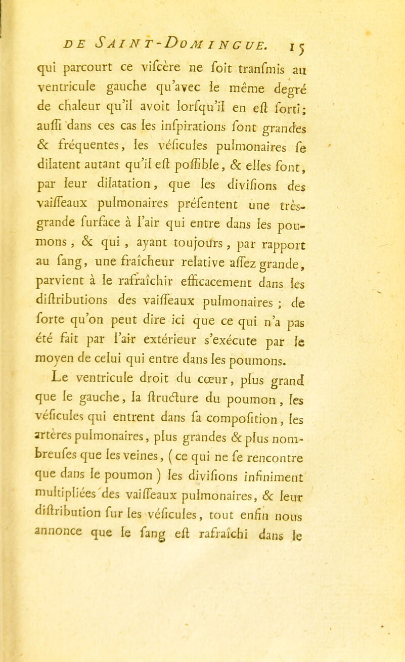 qui parcourt ce vifcère ne foit tranfmis au ventricule gauche qu'avec ie même degré de chaleur qu'il avoit lorfqu'il en eft fortî; auffi dans ces cas les infpirations font grandes & fréquentes, ies véfieufes pulmonaires fe dilatent autant qu'il ejfl poffible, & elles font, par leur dilatation, que les divifions des vai/Teaux pulmonaires préfentent une très- grande furface à l'air qui entre dans les pou- mons , & qui , ayant toujours, par rapport au fang, une fraîcheur relative aiïez grande, parvient à le rafraîchir efficacement dans les diftributions des vaiffeaux pulmonaires ; de forte qu'on peut dire ici que ce qui n'a pas été fait par l'air extérieur s'exécute par le moyen de celui qui entre dans les poumons. Le ventricule droit du cœur, plus grand que le gauche, la nruclure du poumon, les véfîcules qui entrent dans fa compofition, les artères pulmonaires, plus grandes &phisnom- breufes que les veines, ( ce qui ne fe rencontre que dans le poumon ) les divifions infiniment multipliées des vaifleaux pulmonaires, & leur diflribution fur les véfîcules, tout enfin nous annonce que le fang eft rafraîchi dans le