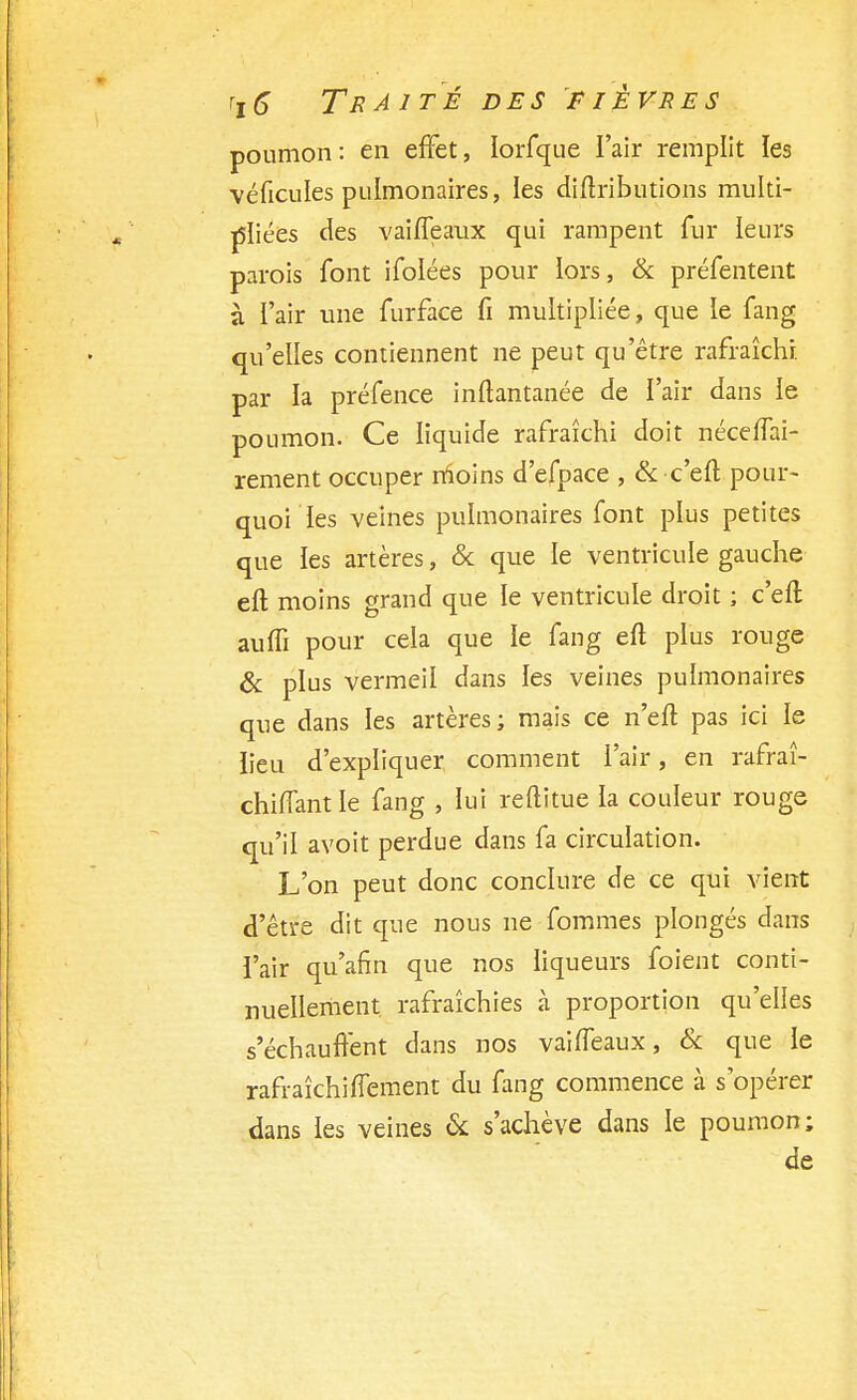 poumon: en effet, lorfque l'air remplit les véficules pulmonaires, les diftributions multi- pliées des vaifleaux qui rampent fur leurs parois font ifolées pour lors, & préfentent à l'air une furface fi multipliée, que le fang qu'elles contiennent ne peut qu'être rafraîchi, par la préfence inftantanée de l'air dans le poumon. Ce liquide rafraîchi doit néceffai- rement occuper moins d'efpace , & c'eft pour- quoi les veines pulmonaires font plus petites que ïes artères, & que le ventricule gauche eft moins grand que le ventricule droit ; c'eft aufli pour cela que ie fang eft plus rouge & plus vermeil dans les veines pulmonaires que dans les artères; mais ce n'eft pas ici le lieu d'expliquer comment l'air, en rafraî- chhTantle fang , lui reftitue la couleur rouge qu'il avoit perdue dans fa circulation. L'on peut donc conclure de ce qui vient d'être dit que nous ne fommes plongés dans l'air qu'afîn que nos liqueurs foient conti- nuellement rafraîchies à proportion qu'elles s'échauffent dans nos vai(féaux, & que le rafraîchiffement du fang commence à s'opérer dans les veines & s'achève dans le poumon; de