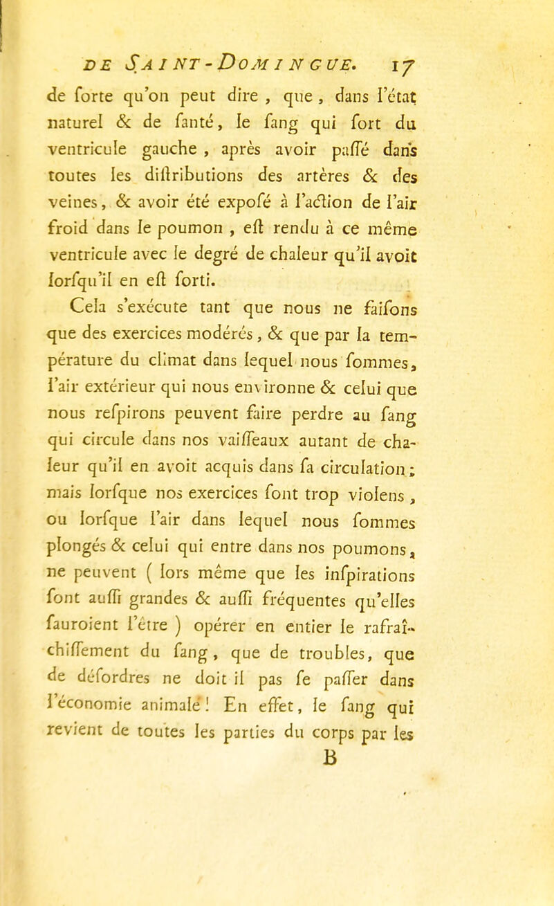 de forte qu'on peut dire , que , dans l'état naturel & de fanté, le fang qui fort du ventricule gauche , après avoir parlé dans toutes les diltributions des artères & des veines, & avoir été expofé à l'aclion de l'air froid dans le poumon , eft rendu à ce même ventricule avec le degré de chaleur qu'il avoit lorfqu'il en efl forti. Cela s'exécute tant que nous ne faifons que des exercices modérés , & que par la tem- pérature du climat dans lequel nous fommes, l'air extérieur qui nous environne & celui que nous refpirons peuvent faire perdre au fang qui circule dans nos vailfeaux autant de cha- leur qu'il en avoit acquis dans fa circulation; mais lorfque nos exercices font trop violens , ou lorfque l'air dans lequel nous fommes plongés & celui qui entre dans nos poumons, ne peuvent ( lors même que les infpirations font auiïi grandes & aufîi fréquentes qu'elles fauroient l'être ) opérer en entier le rafraî-» chiffement du fang, que de troubles, que de défordres ne doit il pas fe paner dans l'économie animale ! En effet, le fang qui revient de toutes les parties du corps par les B