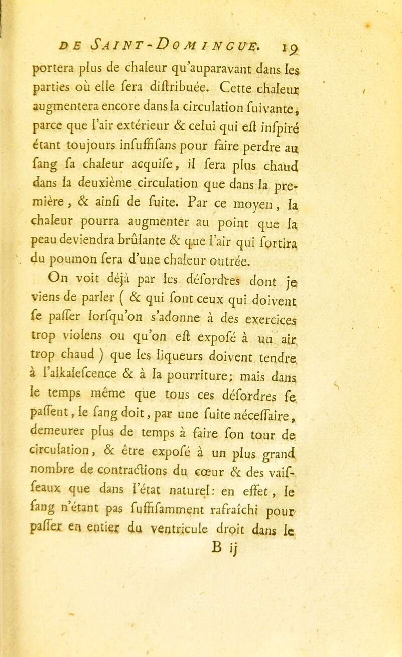 portera plus de chaleur qu'auparavant dans les parties où elle fera diitribuée. Cette chaleur augmentera encore dans la circulation fui van te, parce que l'air extérieur & celui qui eli infpiré étant toujours infu£fifans pour faire perdre au fang fa chaleur acquife, ii fera plus chaud dans la deuxième circulation que dans la pre- mière , & ainfi de fuite. Par ce moyen, la chaleur pourra augmenter au point que la, peau deviendra brûlante & que l'air qui fortira du poumon fera d'une chaleur outrée. On voit déjà par les défordres dont je* viens de parler ( & qui font ceux qui doivent fe pa/Ter lorfqu'on s'adonne à des exercices trop violens ou qu'on eft expofé à un air trop chaud ) que les liqueurs doivent tendre à l'alkalefcence & à la pourriture; mais dans le temps même que tous ces défordres fe panent, le fang doit, par une fuite néceflaire, demeurer plus de temps à faire fon tour de? circulation, & être expofé à un plus grand nombre de contractions du cœur & des vaif- feaux que dans l'état naturel: en effet, le fang n'étant pas fuffifamment rafraîchi pour paffer en entier du ventricule droit dans le Bij