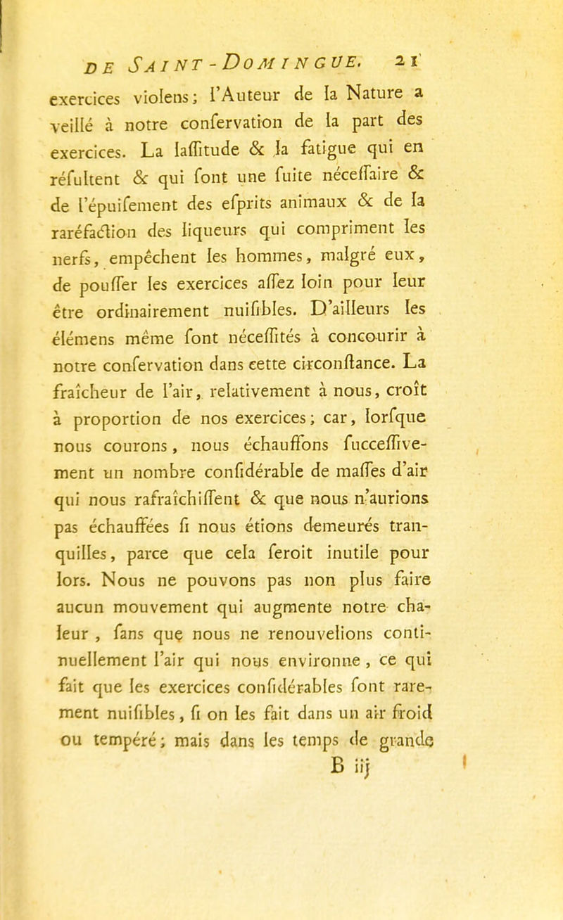 exercices violens; l'Auteur de la Nature a veillé à notre confervation de la part des exercices. La laffitude & h fatigue qui en réfultent & qui font une fuite néceffaire & de l'épuifement des efprits animaux & de la raréfaction des liqueurs qui compriment les nerfs, empêchent les hommes, malgré eux, de pou fier les exercices anez loin pour leur être ordinairement nuiffbles. D'ailleurs les élémens même font néceffités à concourir à notre confervation dans cette circonftance. La fraîcheur de l'air, relativement à nous, croît à proportion de nos exercices; car, lorfque nous courons, nous échauffons fucceffive- ment un nombre confidérable de maffes d'air qui nous rafrakhifTent & que nous n'aurions pas échauffées fi nous étions demeurés tran- quilles, parce que cela feroit inutile pour lors. Nous ne pouvons pas non plus faire aucun mouvement qui augmente notre cha- leur , fans que nous ne renouvelions conti- nuellement l'air qui nous environne , ce qui fait que les exercices confidérables font rare- ment nuifibles, fi on les fait dans un air froid ou tempéré ; mais dans les temps de grande B iij