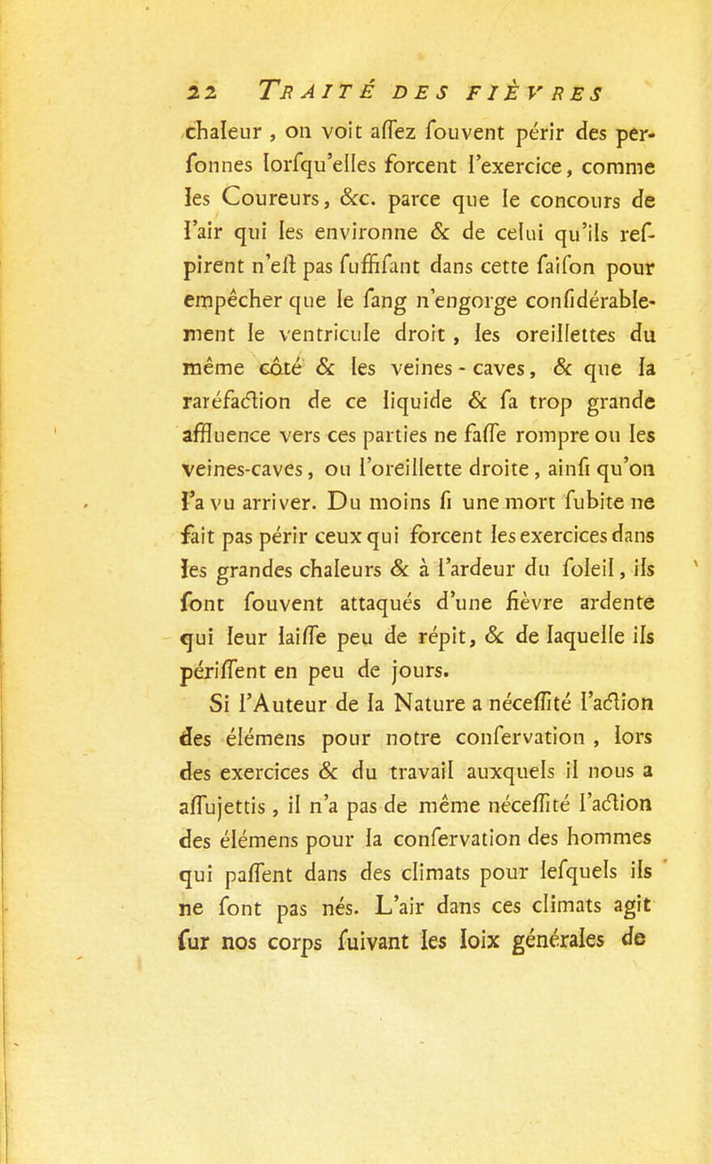 2 2 TB AIT É DES FIEVRES chaleur , on voit aflez fouvent périr des per- fonnes IoiTqu'elles forcent l'exercice, comme les Coureurs, &c. parce que le concours de l'air qui les environne & de celui qu'ils ref- pirent n'eit pas fufïifant dans cette faifon pour empêcher que le fang n'engorge confidérable- ment le ventricule droit, les oreillettes du même coté Se les veines - caves, & que la raréfaction de ce liquide Se fa trop grande affluence vers ces parties ne faiTe rompre ou les veines-caves, ou l'oreillette droite, ainfi qu'on l'a vu arriver. Du moins fi une mort fubite ne fait pas périr ceux qui forcent les exercices dans îes grandes chaleurs & à l'ardeur du foleii, ils font fouvent attaqués d'une fièvre ardente qui leur laiiïe peu de répit, Se de laquelle ils périlTent en peu de jours. Si l'Auteur de la Nature a nécefîlté l'action des élémens pour notre confervation , lors des exercices Se du travail auxquels il nous a alTujettis, il n'a pas de même néceffité l'aélion des élémens pour la confervation des hommes qui palTent dans des climats pour lefquels ils ne font pas nés. L'air dans ces climats agit fur nos corps fuivant les loix générales de