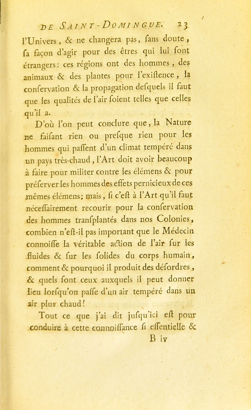 l'Univers, & ne changera pas, fans doute , fa façon d'agir pour des êtres qui lui font étrangers : ces régions ont des hommes , des animaux & des plantes pour l'exiftence , la confervation & la propagation defquels il faut que les qualités de l'air foient telles que celles qu'il a. D'où l'on peut conclure que, la Nature ne faifant rien ou prefque rien pour les hommes qui paffent d'un climat tempéré dans un pays très-chaud, l'Art doit avoir beaucoup à faire pour militer contre les élémens & pour préferver les hommes des effets pernicieux de ces mêmes élémens; mais, fi c'en1 à l'Art qu'il faut néceffairement recourir pour la confervation des hommes tranfplantés dans nos Colonies, combien n'eft-il pas important que le Médecin connoifTe ia véritable aclion de l'air fur les fluides & fur les folides du corps humain, comment & pourquoi il produit des défordres, & quels font ceux auxquels il peut donner iieu lorfqu'on paffe d'un air tempéré dans un air plus chaud? Tout ce que j'ai dit jufqu'ici eit pour conduire à cette connoiffance fi effentielle & B iv