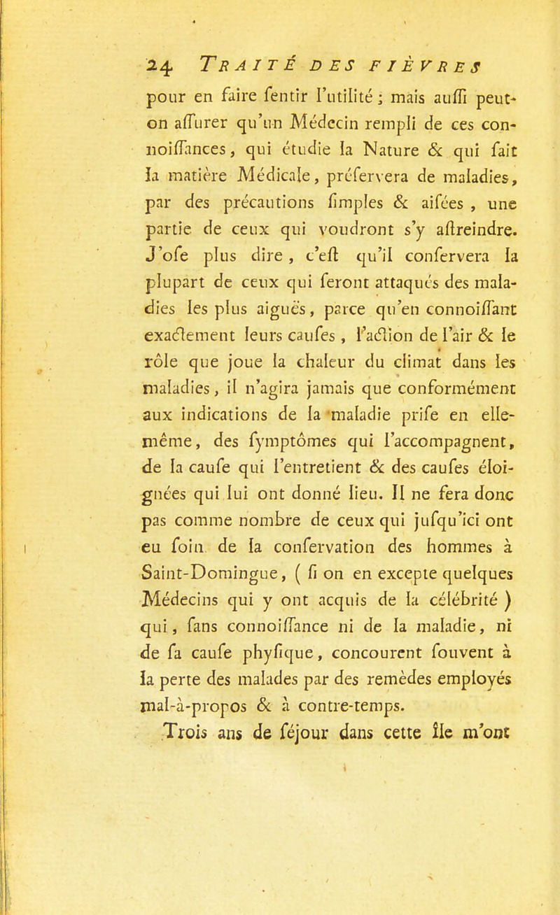 pour en faire fentir l'utilité ; mais auflî peut- on afîurer qu'un Médecin rempli de ces con- noiffances, qui étudie la Nature & qui fait la matière Médicale, préfervera de maladies, par des précautions fimples & aifées , une partie de ceux qui voudront s'y aftreindre. J'ofe plus dire , c'eft qu'il confervera la plupart de ceux qui feront attaqués des mala- dies les plus aiguës, parce qu'en connoi/Tant exactement leurs caufes , faction de l'air & le rôle que joue la chaleur du climat dans ies maladies, il n'agira jamais que conformément aux indications de la maladie prife en elle- même , des fymptômes qui l'accompagnent, de la caufe qui l'entretient & des caufes éloi- gnées qui lui ont donné lieu. II ne fera donc pas comme nombre de ceux qui jufqu'ici ont eu foin de la confervation des hommes à Saint-Domingue, ( fi on en excepte quelques Médecins qui y ont acquis de la célébrité ) qui, fans connoiffance ni de la maladie, ni de fa caufe phyfique, concourent fouvent à la perte des malades par des remèdes employés mal-à-propos & à contre-temps. Trois ans de féjour dans cette île m'ont