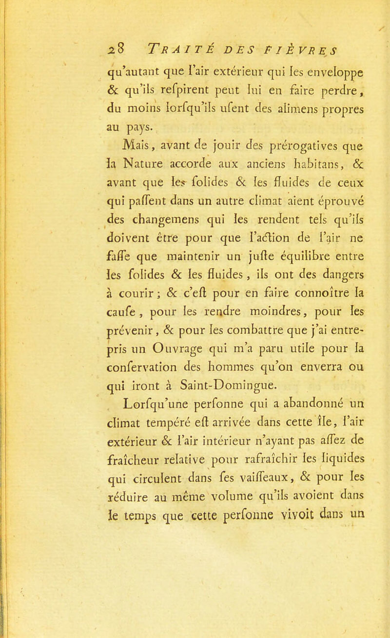 qu'autant que l'air extérieur qui les enveloppe & qu'ils refpirent peut lui en faire perdre, du moins iorfqu'ils ufent des alimens propres au pays. Mais, avant de jouir des prérogatives que ia Nature accorde aux anciens habitans, & avant que le^ folides & les fluides de ceux qui paflent dans un autre climat aient éprouvé des changemens qui les rendent tels qu'ils doivent être pour que l'aclion de l'air ne faffe que maintenir un jufte équilibre entre les folides & les fluides , ils ont des dangers à courir ; & c'eft pour en faire connoître la caufe , pour les rendre moindres, pour les prévenir, Se pour les combattre que j'ai entre- pris un Ouvrage qui m'a paru utile pour la confervation des hommes qu'on enverra ou qui iront à Saint-Domingue. Lorfqu'une perfonne qui a abandonné un climat tempéré eft arrivée dans cette île, l'air extérieur & l'air intérieur n'ayant pas aiîez de fraîcheur relative pour rafraîchir les liquides qui circulent dans fes vaiffeaux, Se pour les réduire au même volume qu'ils avoient dans le temps que cette perfonne vivoit dans un