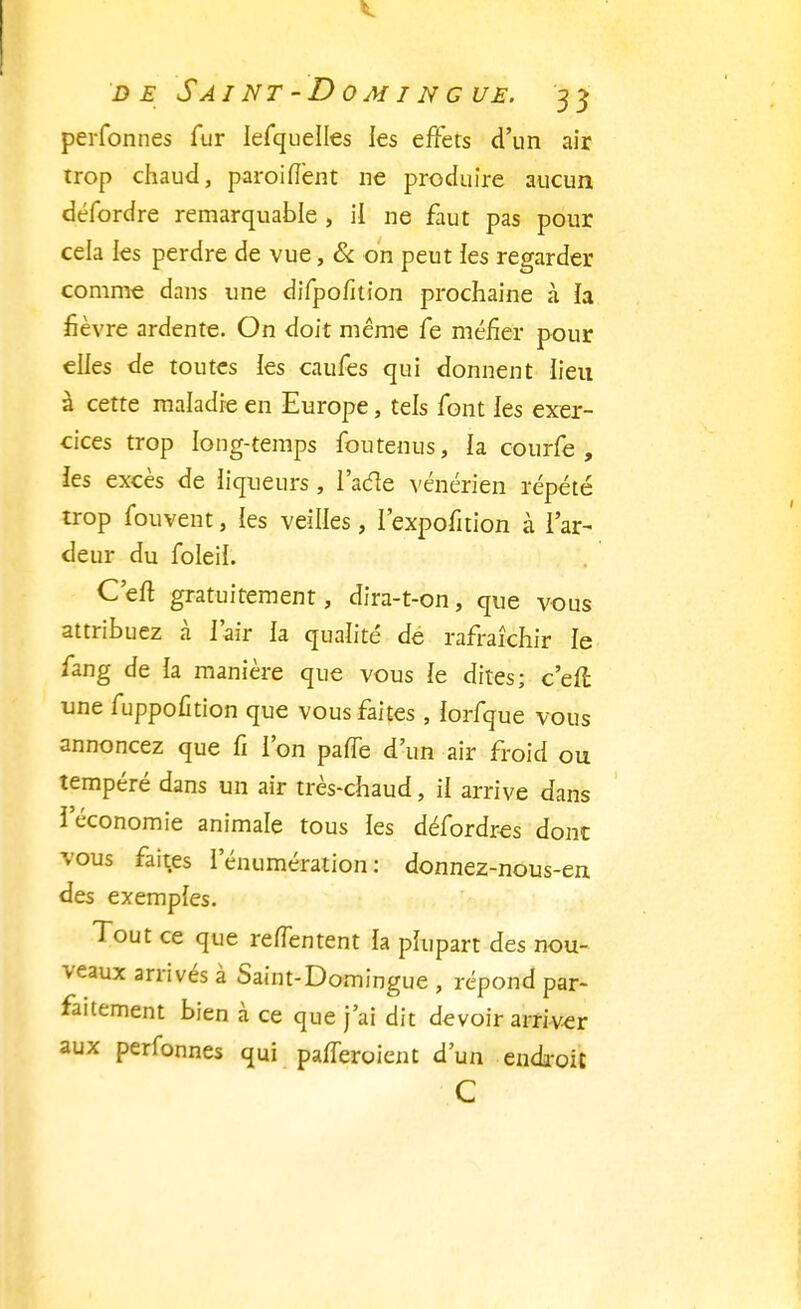 perfonnes fur Iefquelles les effets d'un air trop chaud, paroinent ne produire aucun défordre remarquable , il ne faut pas pour cela les perdre de vue, & on peut ies regarder comme dans une difpofition prochaine à ia fièvre ardente. On doit même fe méfier pour elles de toutes ies caufes qui donnent lieu à cette maladie en Europe, tels font les exer- cices trop long-temps fou tenus, la courfe , les excès de liqueurs, l'adle vénérien répété trop fouvent, les veilles, l'expofition à l'ar- deur du foleil. C'eft gratuitement, dira-t-on, que vous attribuez à l'air la qualité dé rafraîchir le fang de ia manière que vous le dites; c'en: une fuppofition que vous faites , iorfque vous annoncez que fi l'on pane d'un air froid ou tempéré dans un air très-chaud, il arrive dans l'économie animale tous les défordres donc vous faites rénumération : donnez-nous-en des exemples. Tout ce que renentent ia plupart des nou- veaux arrivés à Saint-Domingue , répond par- faitement bien à ce que j'ai dit devoir arriver aux perfonnes qui pafferoient d'un endroit c