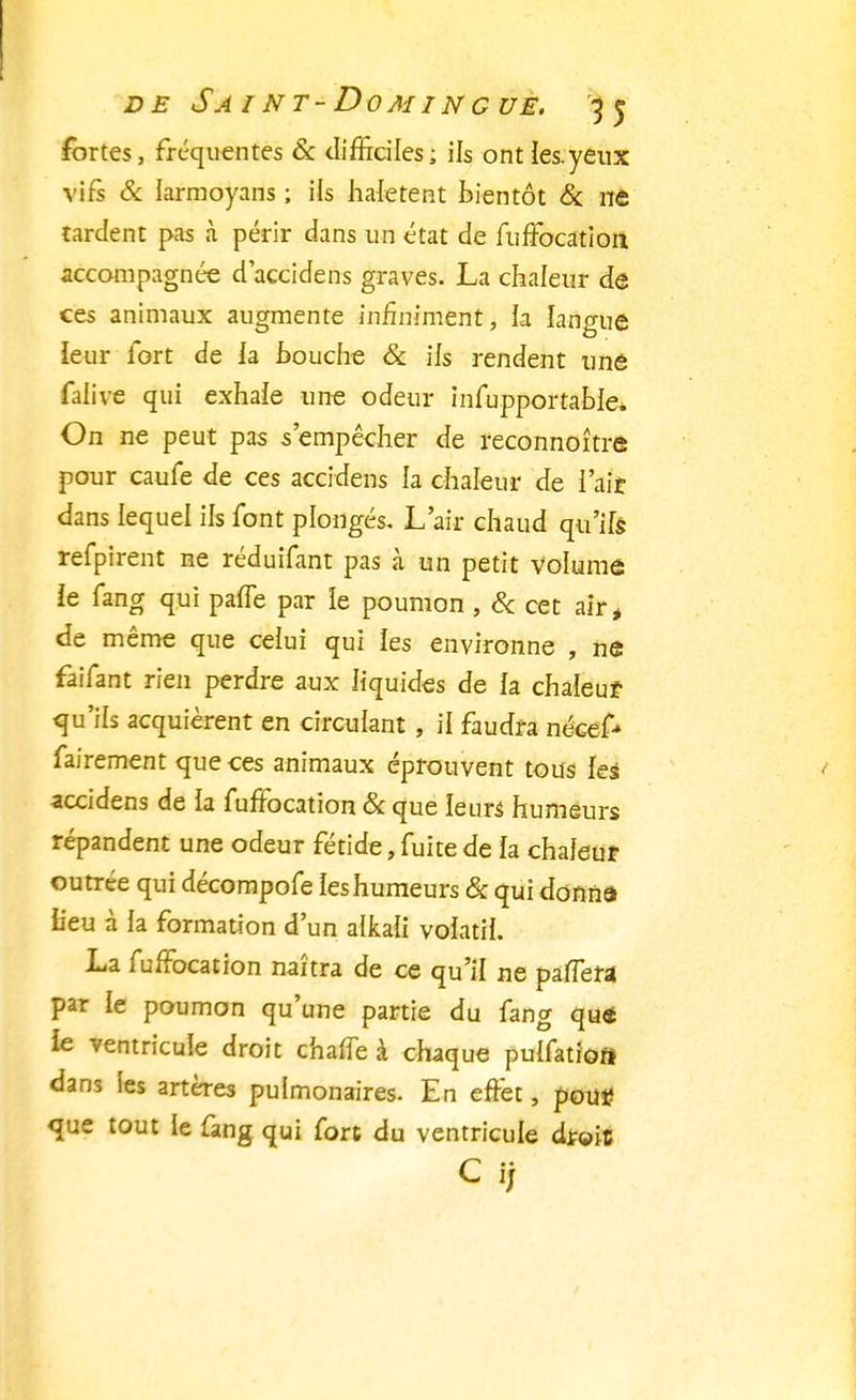 fortes, fréquentes & difficiles; ils ont ies.yeux vifs & iarmoyans ; ils halètent bientôt & ne tardent pas à périr dans un état de fuffocation accompagnée daccidens graves. La chaleur de ces animaux augmente infiniment, la langue leur fort de la bouche & ils rendent une falive qui exhaie une odeur infupportable* On ne peut pas s'empêcher de reconnoître pour caufe de ces accidens la chaleur de l'ait dans lequel ils font plongés. L'air chaud qu'ifs refpirent ne réduifant pas à un petit volume ie fang qui paffe par le poumon , & cet air, de même que celui qui les environne , ne faifant rien perdre aux liquides de fa chaleur qu'ils acquièrent en circulant , il faudra nécef- fairement que ces animaux éprouvent tous les accidens de fa fuffocation & que leurs humeurs répandent une odeur fétide, fuite de fa chaleur outrée qui décompofe feshumeurs Se qui donna fieu à fa formation d'un alkafi volatil. La fufFocation naîtra de ce qu'il ne paffera par le poumon qu'une partie du fang que le ventricule droit chaffe à chaque puffatiofl dans les artères pulmonaires. En effet, pou* que tout le fang qui fort du ventricule dr©iî