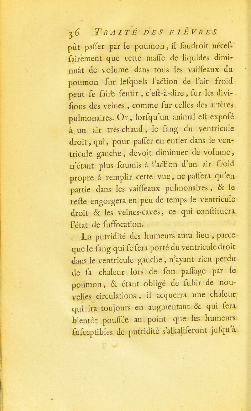 pût paffer par le poumon, il faudroit nécef: fairement que cette maffe de liquides dimi- nuât de volume dans tous les vaiffeaux du poumon fur Iefquels l'action de l'air froid peut fe faire fentir , c'eft-à-dire, fur les divi- fions des veines , comme fur celles des artères pulmonaires. Or, lorfqu'un animal eft expofé à un air très-chaud, le fang du ventricule droit, qui, pour paffer en entier dans le ven- tricule gauche, devoit diminuer de volume, n'étant plus fournis à l'action d'un air froid propre à remplir cette vue, ne paffera qu'en partie dans les vaiffeaux pulmonaires, & le refte engorgera en peu de temps le ventricule droit & les veines-caves, ce qui conftituera l'état de fuffocation. La putridité des humeurs aura lieu , parce que le fang qui fe fera porté du ventricule droit dans le ventricule gauche, n'ayant rien perdu de fa chaleur lors de fon paflage par le poumon , & étant obligé de fubir de nou- velles circulations , il acquerra une chaleur qui ira toujours en augmentant & qui fera bientôt poufTée au point que les humeurs fufceptibles de putiïdité s'alkaliferont jufqua