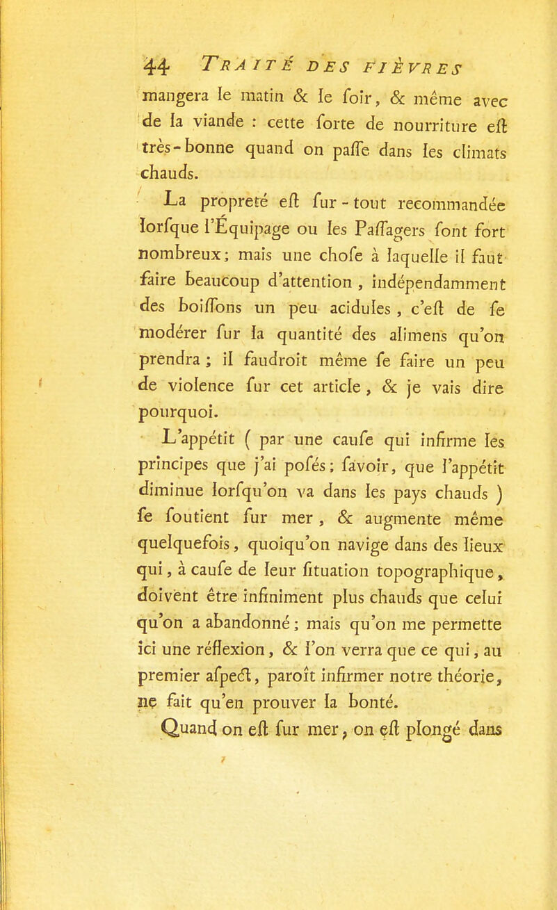 mangera le matin & le foîr, & même avec de la viande : cette forte de nourriture elt très-bonne quand on paffe dans les climats chauds. La propreté eft fur-tout recommandée lorfque l'Equipage ou les PafTagers font fort nombreux; mais une chofe à laquelle il faut faire beaucoup d'attention , indépendamment des boiifons un peu acidulés , c'eit de fe modérer fur la quantité des alimens qu'on prendra ; il faudrait même fe faire un peu de violence fur cet article, & je vais dire pourquoi. L'appétit ( par une caufe qui infirme les principes que j'ai pofés; fàvoir, que l'appétit diminue lorfqu'on va dans les pays chauds ) fe fou tient fur mer, & augmente même quelquefois, quoiqu'on navige dans des lieux qui, à caufe de leur fituation topographique, doivent être infiniment plus chauds que celui qu'on a abandonné; mais qu'on me permette ici une réflexion, & ion verra que ce qui, au premier afpect, paroît infirmer notre théorie, iiç fait qu'en prouver la bonté. Quand on eft fur mer ? on efl plongé dans