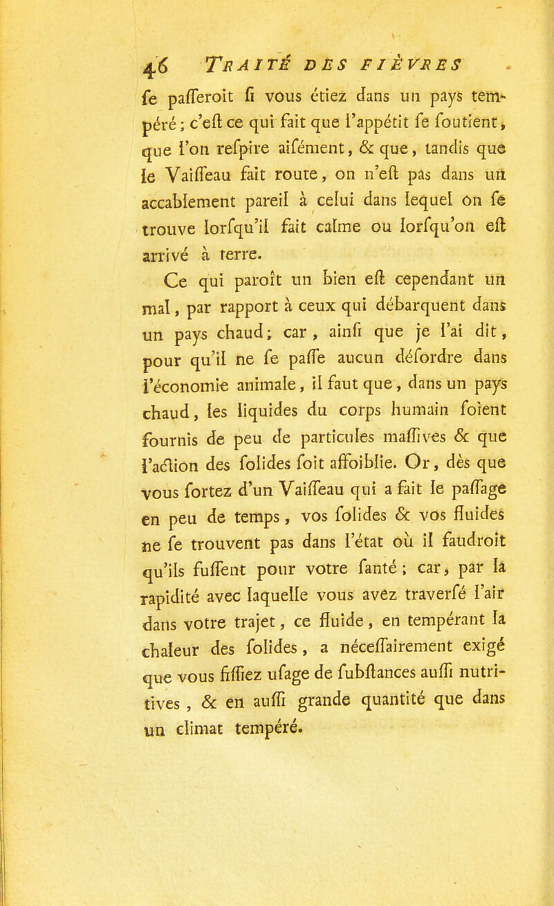 fe pafleroit fi vous étiez dans un pays tem- péré ; c'eft ce qui fait que l'appétit fe foutient, que l'on refpire aifément, &que, tandis que ie VaifTeau fait route, on n'eft pas dans un accablement pareil à celui dans lequel on fê trouve lorfqu'il fait calme ou lorfqu'on eft arrivé à terre. Ce qui paroît un bien eft cependant un mal, par rapport à ceux qui débarquent dans un pays chaud; car, ainfi que je l'ai dit, pour qu'il ne fe paffe aucun défordre dans l'économie animale, il faut que, dans un pays chaud, les liquides du corps humain foient fournis de peu de particules maffives & que l'action des folides foit affoiblie. Or, dès que vous fortez d'un VaifTeau qui a fait le paiïage en peu de temps, vos folides 6c vos fluides ne fe trouvent pas dans l'état où il faudroit qu'ils fuffent pour votre fanté ; car, par h rapidité avec laquelle vous avez traverfé l'air dans votre trajet, ce fluide, en tempérant la chaleur des folides , a néceffairement exigé que vous fîffiez ufage de fubftances aufïï nutri- tives , & en auffi grande quantité que dans un climat tempéré.