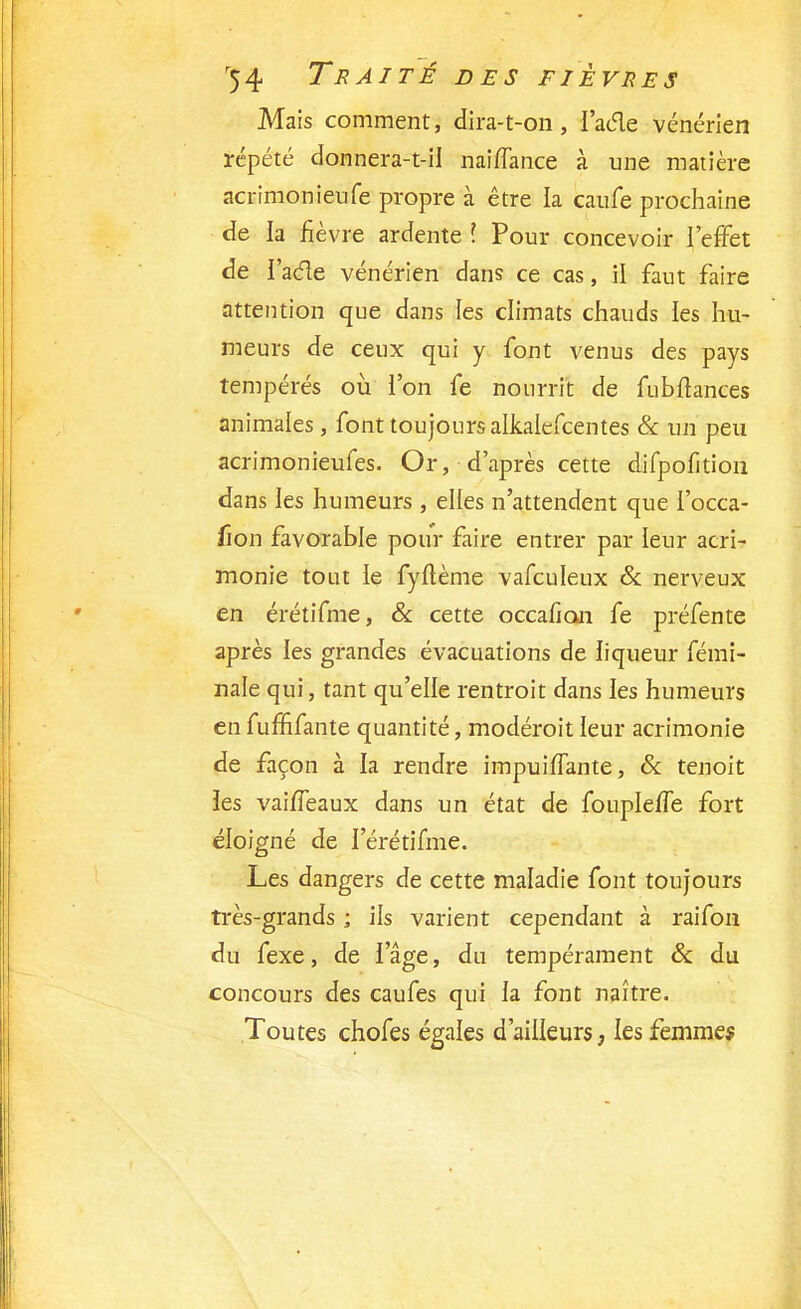 Mais comment, dira-t-on, i'acle vénérien répété donnera-t-il naiffance à une matière acrimonieufe propre à être la caufe prochaine de la fièvre ardente l Pour concevoir l'effet de I'acle vénérien dans ce cas, il faut faire attention que dans les climats chauds les hu- meurs de ceux qui y font venus des pays tempérés où l'on fe nourrit de fubftances animales, font toujours alkalefcentes & un peu acrimonieufes. Or, d'après cette difpofition dans les humeurs , elles n'attendent que l'occa- fion favorable pour faire entrer par leur acri- monie tout le fyflème vafculeux & nerveux en érétifme, & cette occafian fe préfente après les grandes évacuations de liqueur fémi- nale qui, tant qu'elle rentroit dans les humeurs en fumfante quantité, modéroit leur acrimonie de façon à la rendre impuiflante, & tenoit les vaiffeaux dans un état de foupleffe fort éloigné de I'érétifme. Les dangers de cette maladie font toujours très-grands ; ils varient cependant à raifon du fexe, de lage, du tempérament & du concours des caufes qui la font naître. Toutes chofes égales d'ailleurs, les femmes