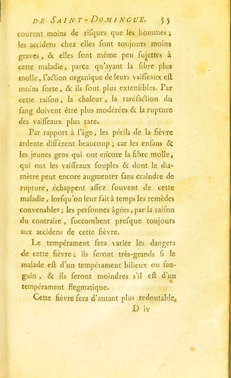 courent moins de niques que les hommes ; les accidens chez elles font toujours moins graves, & elles font même peu fujettes à cette maladie, parce qu'ayant la fibre plus molle, l'action organique de leurs vaiffeaux efl moins forte, & ils font plus extenfibles. Par cette raifon, la chaleur , la raréfaction du fang doivent être plus modérées & la rupture des vaiffeaux plus rare. Par rapport à l'âge, les périls de la fièvre ardente diffèrent beaucoup ; car les enfans Sa les jeunes gens qui ont encore la fibre molle, qui ont les vaiffeaux fouples & dont le dia- mètre peut encore augmenter fans craindre de rupture, échappent affez fou.vent de cette maladie, lorfqu'on leur fait à temps les remèdes convenables ; les perfonnes âgées, par la raifon du contraire , fuccombent prefque toujours aux accidens de cette fièvre. Le tempérament fera varier les dangers de cette fièvre ; ils feront très-grands fi le malade efl d'un tempérament bilieux ou fan- guin , Se ils feront moindres s'il efl d'un tempérament flegmatique. Cette fièvre fera d'autant plus redoutable, D iv