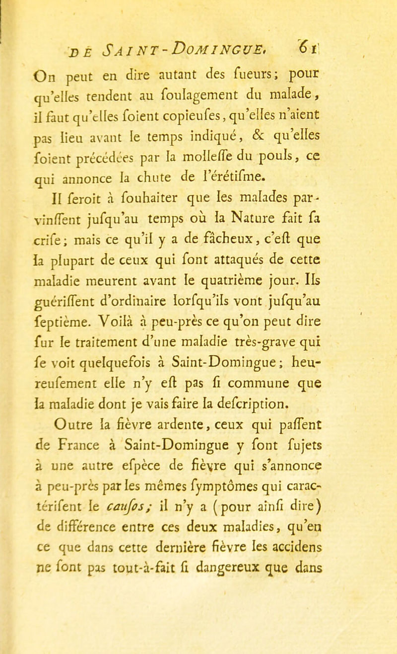 On peut en dire autant des Tueurs; pour qu'elles tendent au foulagement du malade, il faut qu'elles foient copieufes, qu'elles n'aient pas lieu avant le temps indiqué, & qu'elles foient précédées par la mollefle du pouls, ce qui annonce la chute de l'érétifme. II feroit à fouhaiter que les malades par- vinflènt jufqu'au temps où la Nature fait fa crife; mais ce qu'il y a de fâcheux, c'en; que la plupart de ceux qui font attaqués de cette maladie meurent avant le quatrième jour. Ils guéri/Tent d'ordinaire lorfqu'ils vont jufqu'au feptième. Voilà à peu-près ce qu'on peut dire fur le traitement d'une maladie très-grave qui fe voit quelquefois à Saint-Domingue ; heu- reufement elle n'y eft pas fi commune que la maladie dont je vais faire la defcription. Outre ia fièvre ardente, ceux qui parlent de France à Saint-Domingue y font fujets à une autre efpèce de fièvre qui s'annonce à peu-près parles mêmes fymptômes qui carac- térifent le caufos; il n'y a (pour ainfi dire) de différence entre ces deux maladies, qu'en ce que dans cette dernière fièvre les accidens ne font pas tout-à-fait fi dangereux que dans