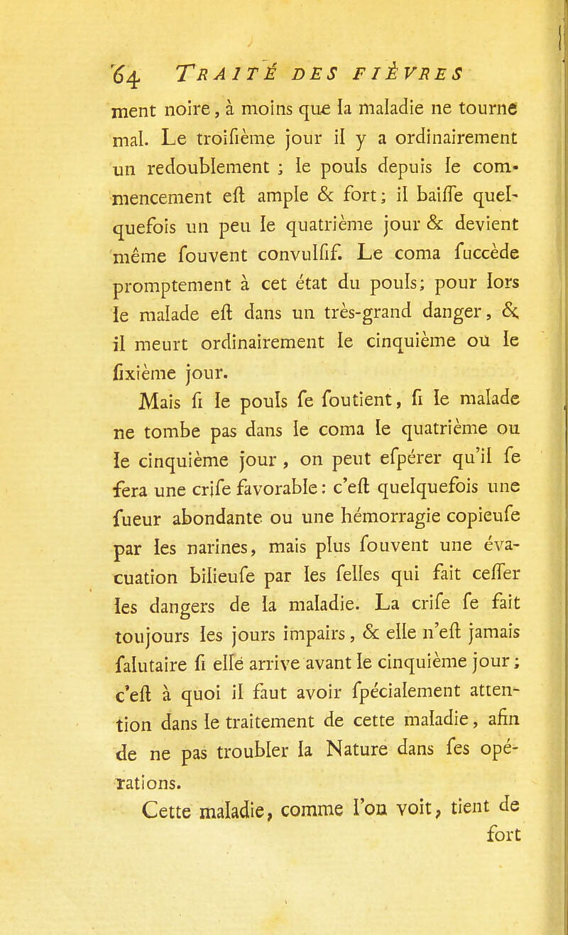 ment noire, à moins que la maladie ne tourne mal. Le troifième jour il y a ordinairement un redoublement ; le pouls depuis le com- mencement eft ample & fort; il baiffe quel- quefois un peu le quatrième jour & devient même fouvent convulfif. Le coma fuccède promptement à cet état du pouls; pour lors le malade eft dans un très-grand danger, &; il meurt ordinairement le cinquième ou le fixième jour. Mais fi le pouls fe fou tient, fi le malade ne tombe pas dans le coma le quatrième ou ïe cinquième jour , on peut efpérer qu'il fe fera une crife favorable : c'eft quelquefois une fueur abondante ou une hémorragie copieufe par les narines, mais plus fouvent une éva- cuation bilieufe par les felles qui fait ceffer les dangers de la maladie. La crife fe fait toujours les jours impairs, & elle n'eft jamais falutaire fi elle arrive avant le cinquième jour; c'eft à quoi il faut avoir fpécialement atten- tion dans le traitement de cette maladie, afin de ne pas troubler la Nature dans fes opé- rations. Cette maladie, comme l'on voit, tient de fort