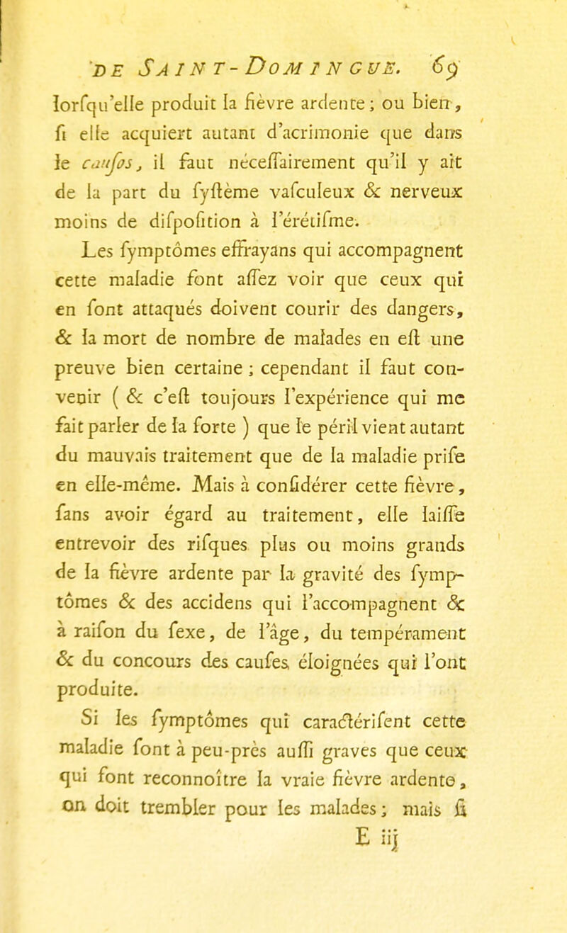 ïorfqu'elle produit la lièvre ardente; ou bien, fi elle acquiert autant d'acrimonie que dans le caujos, il faut néceflairement qu'il y art de la part du fyftème vafculeux Se nerveux moins de difpofition à l'érétifme; Les fymptômes effrayans qui accompagnent cette maladie font afTez voir que ceux qui en font attaqués doivent courir des dangers, & la mort de nombre de malades en eft une preuve bien certaine ; cependant il faut con- venir ( & c'eft toujours l'expérience qui me fait parler de la forte ) que le péril vient autant du mauvais traitement que de la maladie prife en elle-même. Mais à confidérer cette fièvre, fans avoir égard au traitement, elle laiiTe entrevoir des rifques plus ou moins grands de la fièvre ardente par lai gravité des fymp- tômes & des accidens qui l'accompagnent 8c à raifon du fexe, de l'âge, du tempérament & du concours des caufes éloignées qui l'ont produite. Si les fymptômes qui caraclérifent cette maladie font à peu-près aulTi graves que ceux qui font reconnoître la vraie fièvre ardente, on doit trembler pour les malades; mais &