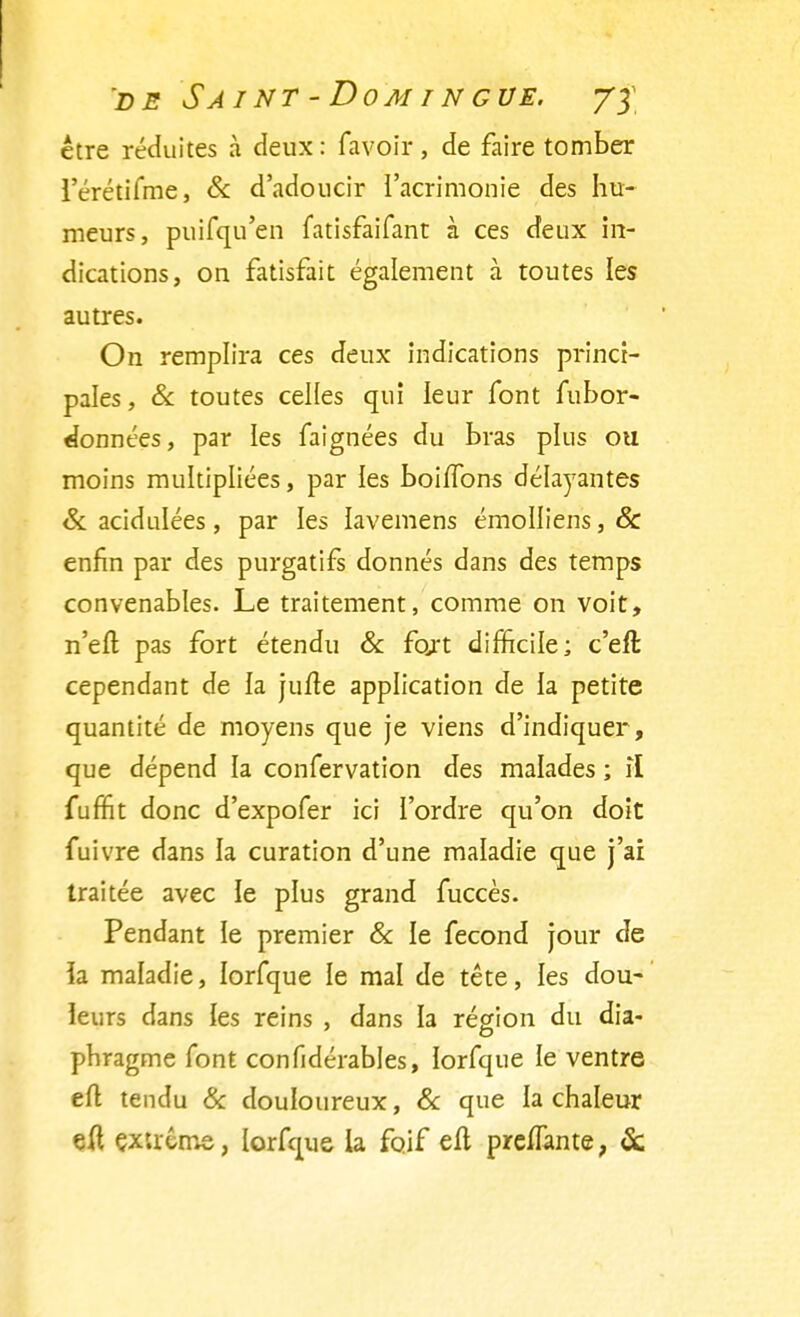 être réduites à deux : favoir, de faire tomber l'érétifme, & d'adoucir l'acrimonie des hu- meurs, puifqu'en fatisfaifant à ces deux in- dications, on fatisfait également à toutes les autres. On remplira ces deux indications princi- pales , & toutes celles qui leur font fubor- ^onnées, par les faignées du bras plus ou moins multipliées, par les boiffons délayantes & acidulées, par les lavemens émolliens, & enfin par des purgatifs donnés dans des temps convenables. Le traitement, comme on voit, n'eft pas fort étendu & fort difficile; c'eft cependant de la jufte application de la petite quantité de moyens que je viens d'indiquer, que dépend la confervation des malades ; il fuffit donc d'expofer ici l'ordre qu'on doit fuivre dans la curation d'une maladie que j'ai traitée avec ie plus grand fuccès. Pendant le premier & le fécond jour de la maladie, Iorfque le mal de tête, les dou- leurs dans les reins , dans la région du dia- phragme font confidérables, Iorfque le ventre eft tendu & douloureux, & que la chaleur eft ÇXtrême, Iorfque la foif eli preffante, &