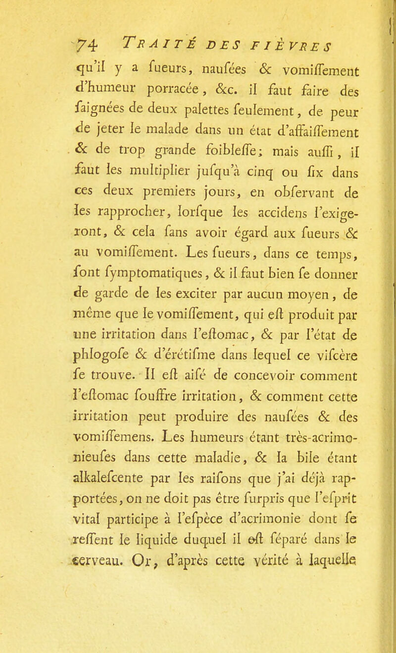 qu'il y a fueurs, naufées & vomi/fement d'humeur porracée, &c. il faut faire des faignées de deux palettes feulement, de peur de jeter le malade dans un état d'affaiflement & de trop grande foible/Te; mais auffi , il faut les multiplier jufqu a cinq ou fïx dans ces deux premiers jours, en obfervant de les rapprocher, lorfque les accidens l'exige- ront, & cela fans avoir égard aux fueurs & au vomi/Tement. Les fueurs, dans ce temps, font fymptomatiques, & il faut bien fe donner de garde de les exciter par aucun moyen, de même que le vomiiïement, qui eft produit par une irritation dans l'eftomac, & par l'état de phlogofe & d erétifme dans lequel ce vifeère fe trouve. II eiï. aifé de concevoir comment ï'eftomac fouffre irritation, & comment cette irritation peut produire des naufées & des vomifTemens. Les humeurs étant très-acrimo- nieufes dans cette maladie, & la bile étant alkalefcente par les raifons que j'ai déjà rap- portées, on ne doit pas être furpris que I'efprït vital participe à I'efpèce d'acrimonie dont fe rerTent le liquide duquel il eft féparé dans le cerveau. Or, d'après cette vérité à laquelle