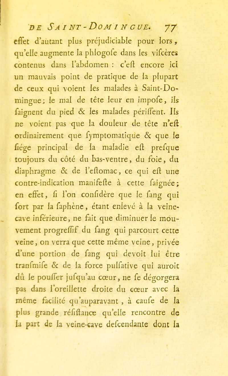 effet d'autant plus préjudiciable pour lors, qu'elle augmente la phlogofe dans les vifcères contenus dans l'abdomen : c'en1 encore ici un mauvais point de pratique de la plupart de ceux qui voient les malades à Saint-Do- mingue; le mal de tête leur en impofe, ils faignent du pied & les malades périffent. Ifs ne voient pas que la douleur de tête n'eft ordinairement que fymptomatique & que le fiége principal de la maladie efl prefque toujours du côté du bas-ventre, du foie, du diaphragme & de l'eftomac, ce qui eû une contre-indication manifefte à cette faignée; en effet, fî l'on confidère que le fang qui fort par la faphène, étant enlevé à la veine- cave inférieure, ne fait que diminuer le mou- vement progrefTif du fang qui parcourt cette veine, on verra que cette même veine, privée d'une portion de fang qui devoit lui être tranfmife & de la force pulfative qui auroit dû le pouffer jufqu'au cœur, ne fe dégorgera pas dans l'oreillette droite du cœur avec la même facilité qu'auparavant , à caufe de la plus grande réfifhnce qu'elle rencontre de la part de la veine-cave defcenclante dont la