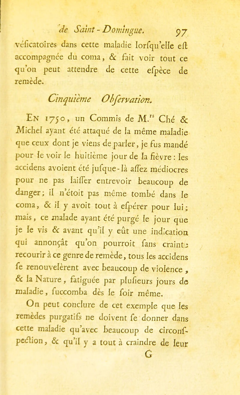 véficatdires dans cette maladie Iorfqu'elle efl accompagnée du coma, & fait voir tout ce qu'on peut attendre de cette efpèce de remède. Cinquième Obfefvation. En 1750, un Commis de M. Ché & Michel ayant été attaqué de la même maladie que ceux dont je viens déparier, je fus mandé pour ïe voir le huitième jour de la fièvre : les accidens avoient été jufque-Ià afTez médiocres pour ne pas laifler entrevoir beaucoup de danger; il n'étoit pas même tombé dans le coma, & il y avoit tout à efpérer pour lui; mais, ce malade ayant été purgé le jour que je le vis & avant qu'il y eût une indication qui annonçât qu'on pourrait fans craint.: recourir à ce genre de remède, tous les accidens fe renouvelèrent avec beaucoup de violence , & la Nature, fatiguée par plusieurs jours de maladie, fuccomba dès le foir même. On peut conclure de cet exemple que les remèdes purgatif ne doivent fe donner dans cette maladie qu'avec beaucoup de circonf- peciion, & qu'il y a tout à craindre de leur G