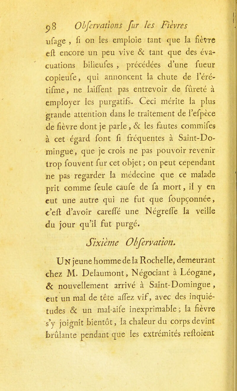 ufage , fi on les emploie tant que la fièvre eft encore un peu vive & tant que des éva- cuations bilieufes , précédées d'une fueur copieufe, qui annoncent la chute de l'éré- tifme, ne IaiiTent pas entrevoir de fureté à employer les purgatifs. Ceci mérite la plus grande attention dans le traitement de l'efpèce de fièvre dont je parle, & les fautes commifes à cet égard font fi fréquentes à Saint-Do- mingue, que je crois ne pas pouvoir revenir trop fouvent fur cet objet ; on peut cependant ne pas regarder la médecine que ce malade prit comme feule caufe de fa mort, il y en eut une autre qui ne fut que foupçonnée, c'eft d'avoir careffé une NégrefTe la veille du jour qu'il fut purgé. Sixième Obfervation. Un jeune homme de la Rochelle, demeurant chez M. Delaumont, Négociant à Léogane, & nouvellement arrivé à Saint-Domingue, eut un mal de tête aflez vif, avec des inquié- tudes & un mal-aife inexprimable ; la fièvre s'y joignit bientôt, la chaleur du corps devint brûlante pendant que les extrémités reiïoient