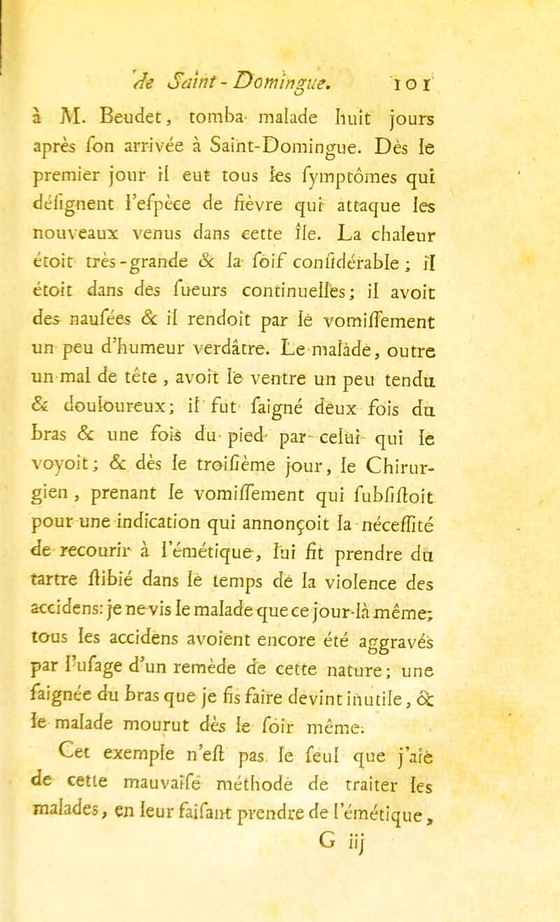 à AI. Beudet, tomba' malade huit jours après Ton arrivée à Saint-Domingue. Dès le premier jour H eut tous les fymptômes qui délîgnent l'efpèee de fièvre qui attaque les nouveaux venus dans cette île. La chaleur étoit très-grande & la foif conlldérable ; il étoit dans des Tueurs continuelles; il avoit des naufées & il rendoit par lé vomifTement un peu d'humeur verdâtre. Le malade, outre un mal de tête , avoit le ventre un peu tendu & douloureux; il fut faigné deux fois du bras & une fois du- pied- par~ celui qui le vovoit; & dès le troilîème jour, le Chirur- gien , prenant le vomiiïement qui fubfiftoit pour une indication qui annonçoit la néceffité de recourir à lemétique, lui fit prendre do. tartre ftibié dans iè temps de la violence des accidens: je ne vis le malade que ce jour-là même; tous les accidens avoient encore été aggravés par l'ufage d'un remède de cette nature; une faignée du bras que je fis faire devint inutile, 6c îe malade mourut dès le fôir même. Cet exemple n'eft pas le feuî que j'aie de cette mauvaifé méthodè de traiter les malades, en leur faifant prendre de l'émétique, G iij