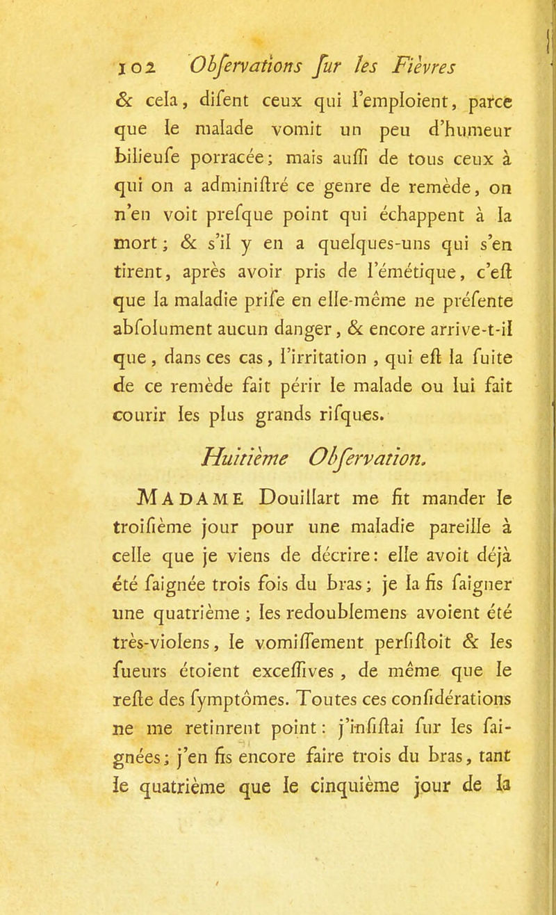 6c cela, difent ceux qui l'emploient, parce que le malade vomit un peu d'humeur bilieufe porracée; mais auffi de tous ceux à qui on a adminiftré ce genre de remède, on n'en voit prefque point qui échappent à la mort ; & s'il y en a quelques-uns qui s'en tirent, après avoir pris de l'émétique, c'eft que la maladie prife en elle-même ne préfente abfolument aucun danger, & encore arrive-*41 que , dans ces cas, l'irritation , qui efl la fuite de ce remède fait périr le malade ou lui fait courir les plus grands rifques. Huitième Obfervation. MADAME Douillart me fit mander le troifième jour pour une maladie pareille à celle que je viens de décrire: elle avoit déjà été faignée trois fois du bras ; je la fis faigner une quatrième ; les redoublemens avoient été très-violens, le vomiflement perfifîoit & les fueurs étoient excefiïves , de même que le relie des fymptômes. Toutes ces confidérations ne me retinrent point : j'mfiftai fur les fai- gnées; j'en fis encore faire trois du bras, tant ie quatrième que le cinquième jour de la