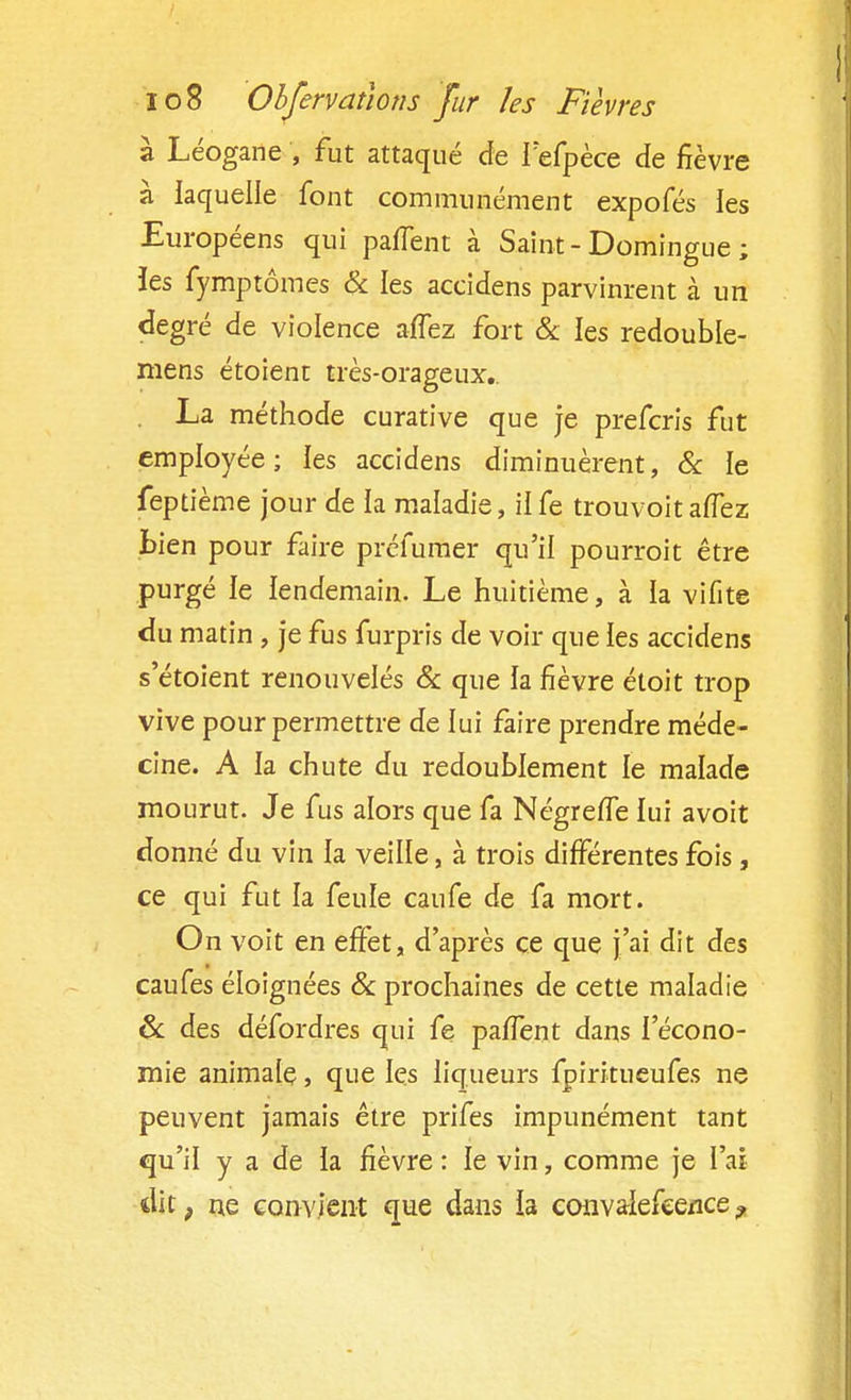 à Léogane , fut attaqué de fefpèce de fièvre à laquelle font communément expofés les Européens qui païïent à Saint-Domingue; îes fymptômes & les accidens parvinrent à un degré de violence aïïez fort & les redouble- mens étoient très-orageux.. La méthode curative que je prefcris fut employée; les accidens diminuèrent, & le feptième jour de la maladie, ilfe trouvoitaflez Lien pour faire préfumer qu'il pourroit être purgé le lendemain. Le huitième, à la vifite du matin , je fus furpris de voir que les accidens s'étoient renouvelés & que la fièvre étoit trop vive pour permettre de lui faire prendre méde- cine. A la chute du redoublement le malade mourut. Je fus alors que fa Négrefle lui avoit donné du vin la veille, à trois différentes fois, ce qui fut la feule caufe de fa mort. On voit en effet, d'après ce que j'ai dit des eaufes éloignées & prochaines de cette maladie & des défordres qui fe pa/Tent dans l'écono- mie animale, que les liqueurs fpiritueufes ne peuvent jamais être prifes impunément tant qu'il y a de la fièvre : le vin, comme je l'ai dit, ne convient que dans la convalefce/ice?