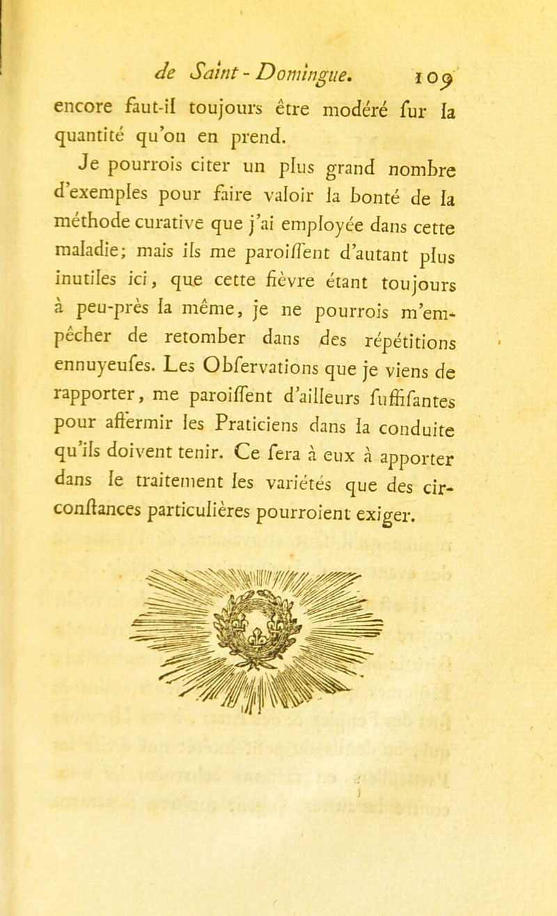 encore faut-il toujours être modéré fur la quantité qu'on en prend. Je pourrois citer un plus grand nombre d'exemples pour faire valoir la bonté de la méthode curative que j'ai employée dans cette maladie; mais ils me paroi/Tent d'autant plus inutiles ici, que cette fièvre étant toujours à peu-près la même, je ne pourrois m'em- pêcher de retomber dans 4es répétitions ennuyeufes. Les Obfervations que je viens de rapporter, me paroiflent d'ailleurs fumfantes pour affermir les Praticiens dans la conduite qu'ils doivent tenir. Ce fera à eux à apporter dans le traitement les variétés que des cir- conftances particulières pourroient exiger.