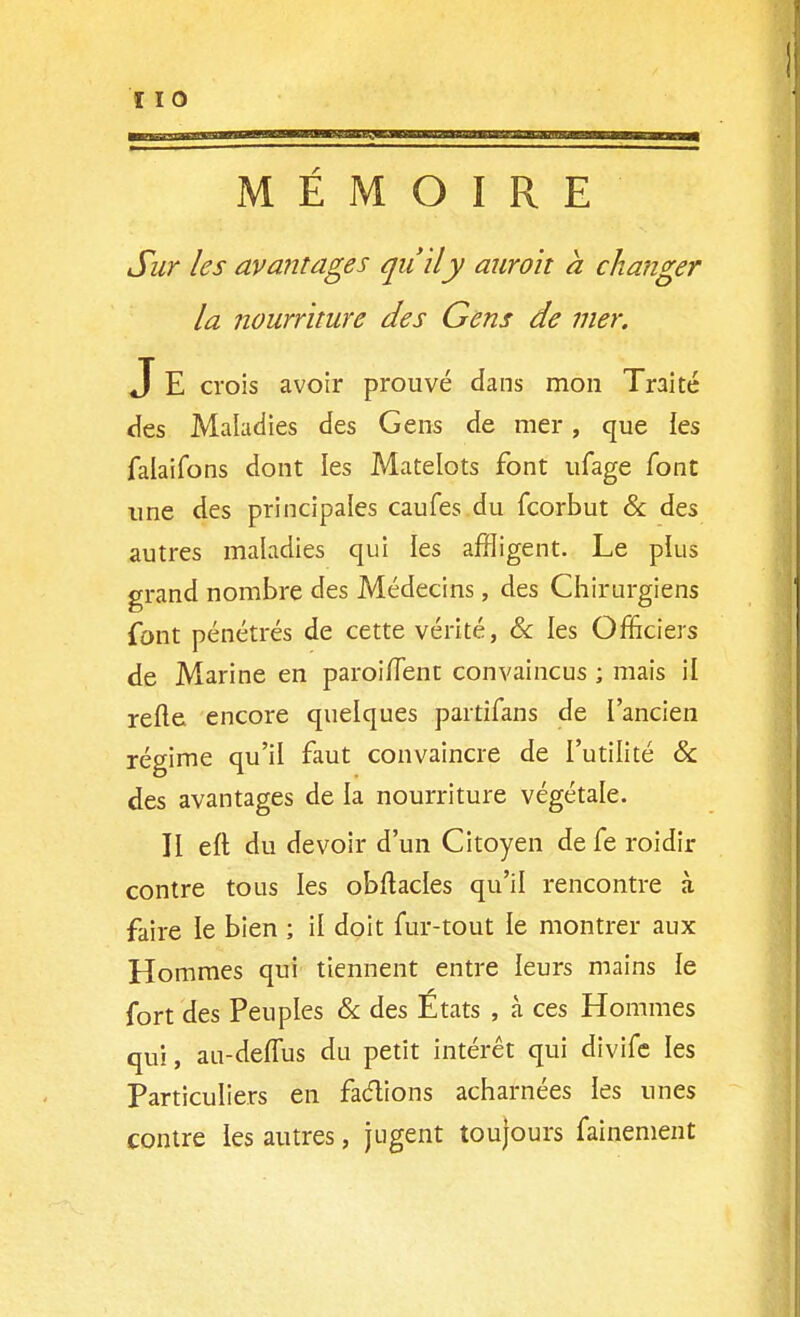 MEMOIRE Sur les avantages qu'il y auroit h changer la nourriture des Gens de mer. J E crois avoir prouvé dans mon Traité <îes Maladies des Gens de mer, que les falaifons dont les Matelots font ufage font une des principales caufes du fcorbut & des autres maladies qui les affligent. Le plus grand nombre des Médecins, des Chirurgiens font pénétrés de cette vérité, & les Officiers de Marine en paroi/Tent convaincus ; mais il refte encore quelques partifans de l'ancien régime qu'il faut convaincre de l'utilité & des avantages de la nourriture végétale. II eft du devoir d'un Citoyen de fe roidir contre tous les obftades qu'il rencontre à faire le bien ; il doit fur-tout le montrer aux Hommes qui tiennent entre leurs mains le fort des Peuples 6c des États , à ces Hommes qui, au-deflus du petit intérêt qui divifc les Particuliers en faétions acharnées les unes contre les autres, jugent toujours fainement